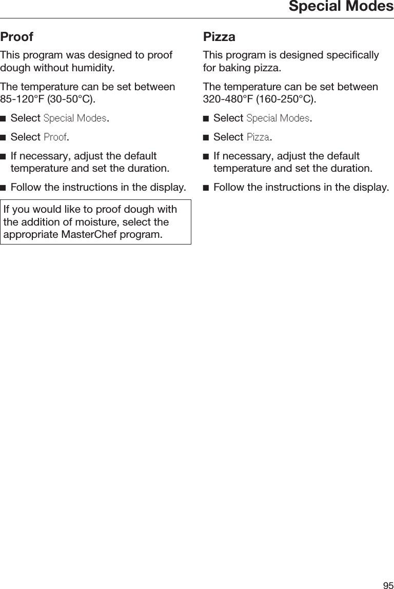 Special Modes95ProofThis program was designed to proofdough without humidity.The temperature can be set between85-120°F (30-50°C).Select Spcial Mods.Select Proo.If necessary, adjust the defaulttemperature and set the duration.Follow the instructions in the display.If you would like to proof dough withthe addition of moisture, select theappropriate MasterChef program.PizzaThis program is designed specificallyfor baking pizza.The temperature can be set between320-480°F (160-250°C).Select Spcial Mods.Select Pizza.If necessary, adjust the defaulttemperature and set the duration.Follow the instructions in the display.