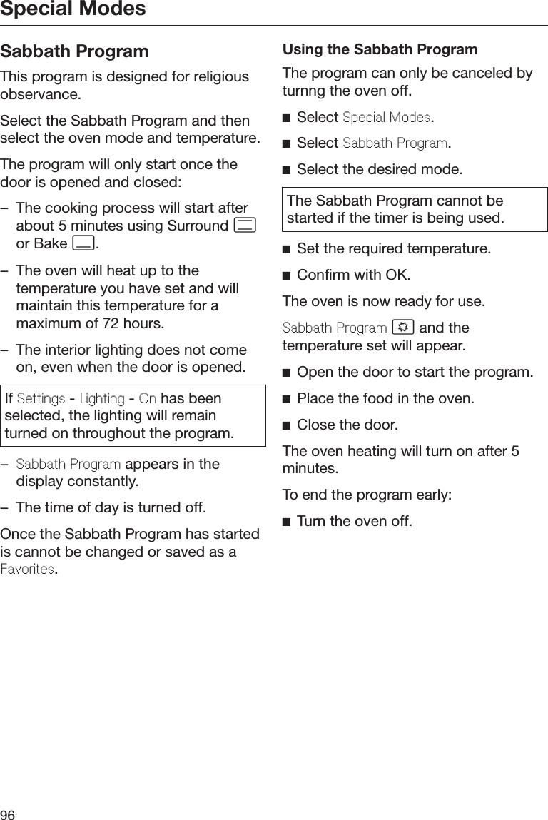 Special Modes96Sabbath ProgramThis program is designed for religiousobservance.Select the Sabbath Program and thenselect the oven mode and temperature.The program will only start once thedoor is opened and closed:– The cooking process will start afterabout 5 minutes using Surround or Bake .– The oven will heat up to thetemperature you have set and willmaintain this temperature for amaximum of 72 hours.– The interior lighting does not comeon, even when the door is opened.If Sttings - Lighting - On has beenselected, the lighting will remainturned on throughout the program.–Sabbath Program appears in thedisplay constantly.– The time of day is turned off.Once the Sabbath Program has startedis cannot be changed or saved as aFavorits.Using the Sabbath ProgramThe program can only be canceled byturnng the oven off.Select Spcial Mods.Select Sabbath Program.Select the desired mode.The Sabbath Program cannot bestarted if the timer is being used.Set the required temperature.Confirm with OK.The oven is now ready for use.Sabbath Program  and thetemperature set will appear.Open the door to start the program.Place the food in the oven.Close the door.The oven heating will turn on after 5minutes.To end the program early:Turn the oven off.