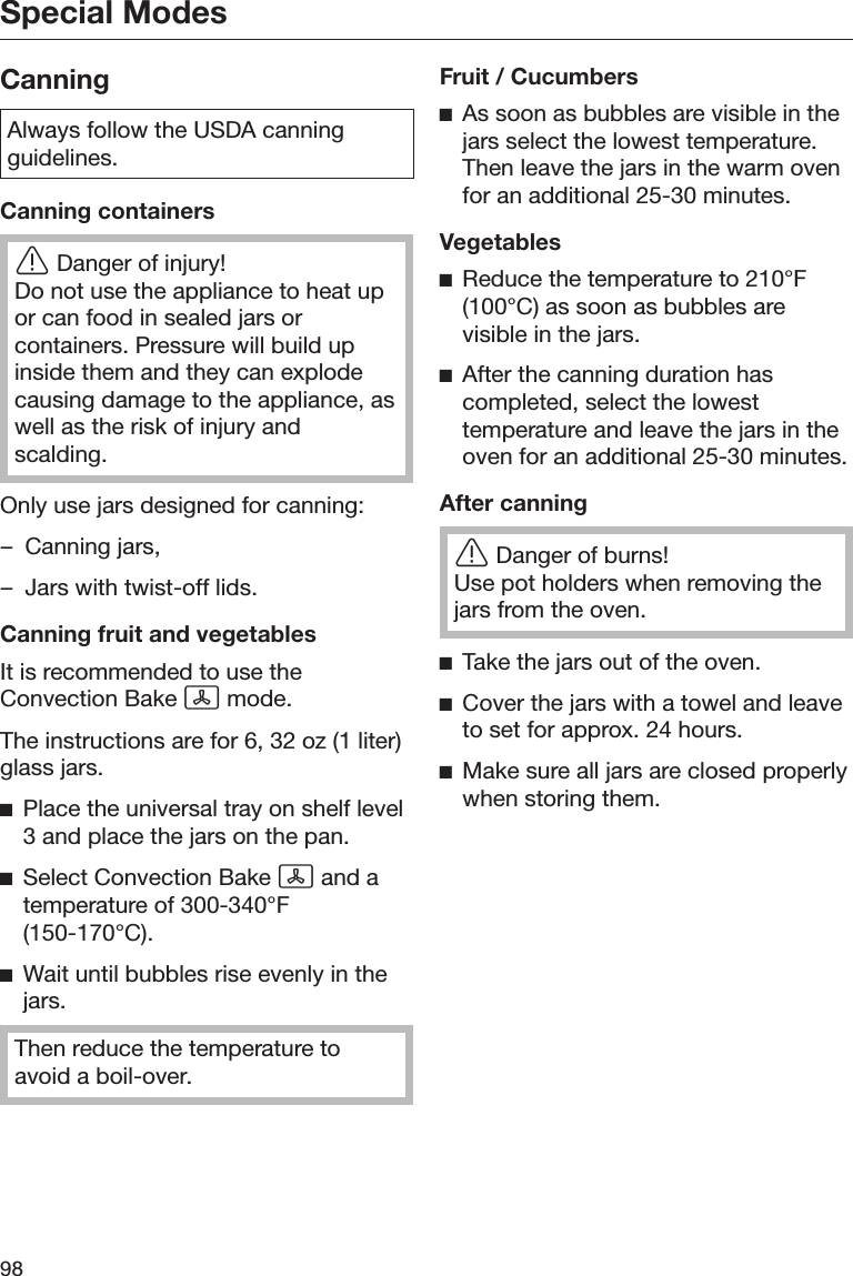 Special Modes98CanningAlways follow the USDA canningguidelines.Canning containersDanger of injury!Do not use the appliance to heat upor can food in sealed jars orcontainers. Pressure will build upinside them and they can explodecausing damage to the appliance, aswell as the risk of injury andscalding.Only use jars designed for canning:– Canning jars,– Jars with twist-off lids.Canning fruit and vegetablesIt is recommended to use theConvection Bake  mode.The instructions are for 6, 32 oz (1 liter)glass jars.Place the universal tray on shelf level3 and place the jars on the pan.Select Convection Bake  and atemperature of 300-340°F(150-170°C).Wait until bubbles rise evenly in thejars.Then reduce the temperature toavoid a boil-over.Fruit / CucumbersAs soon as bubbles are visible in thejars select the lowest temperature.Then leave the jars in the warm ovenfor an additional 25-30 minutes.VegetablesReduce the temperature to 210°F(100°C) as soon as bubbles arevisible in the jars.After the canning duration hascompleted, select the lowesttemperature and leave the jars in theoven for an additional 25-30 minutes.After canningDanger of burns!Use pot holders when removing thejars from the oven.Take the jars out of the oven.Cover the jars with a towel and leaveto set for approx. 24 hours.Make sure all jars are closed properlywhen storing them.