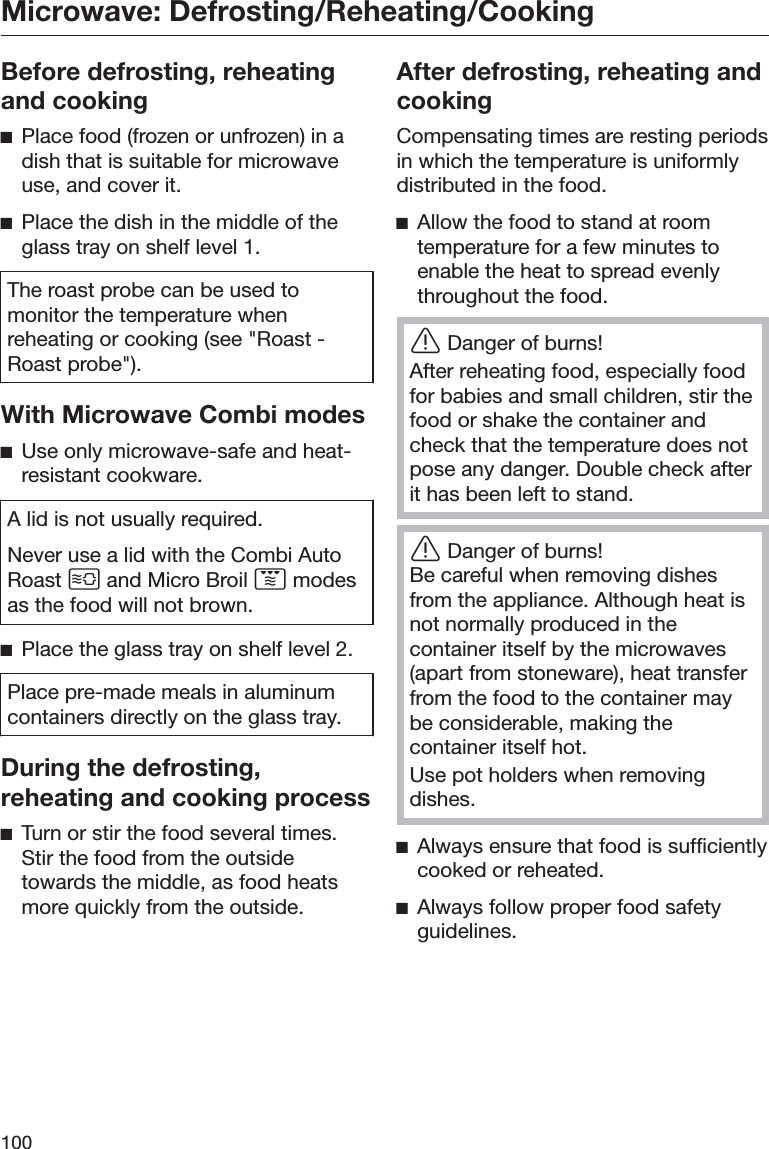 Microwave: Defrosting/Reheating/Cooking100Before defrosting, reheatingand cookingĺPlace food (frozen or unfrozen) in adish that is suitable for microwaveuse, and cover it.ĺPlace the dish in the middle of theglass tray on shelf level 1.The roast probe can be used tomonitor the temperature whenreheating or cooking (see &quot;Roast -Roast probe&quot;).With Microwave Combi modesĺUse only microwave-safe and heat-resistant cookware.A lid is not usually required.Never use a lid with the Combi AutoRoast  and Micro Broil  modesas the food will not brown.ĺPlace the glass tray on shelf level 2.Place pre-made meals in aluminumcontainers directly on the glass tray.During the defrosting,reheating and cooking processĺTurn or stir the food several times.Stir the food from the outsidetowards the middle, as food heatsmore quickly from the outside.After defrosting, reheating andcookingCompensating times are resting periodsin which the temperature is uniformlydistributed in the food.ĺAllow the food to stand at roomtemperature for a few minutes toenable the heat to spread evenlythroughout the food.ĜDanger of burns!After reheating food, especially foodfor babies and small children, stir thefood or shake the container andcheck that the temperature does notpose any danger. Double check afterit has been left to stand.ĜDanger of burns!Be careful when removing dishesfrom the appliance. Although heat isnot normally produced in thecontainer itself by the microwaves(apart from stoneware), heat transferfrom the food to the container maybe considerable, making thecontainer itself hot.Use pot holders when removingdishes.ĺAlways ensure that food is sufficientlycooked or reheated.ĺAlways follow proper food safetyguidelines.