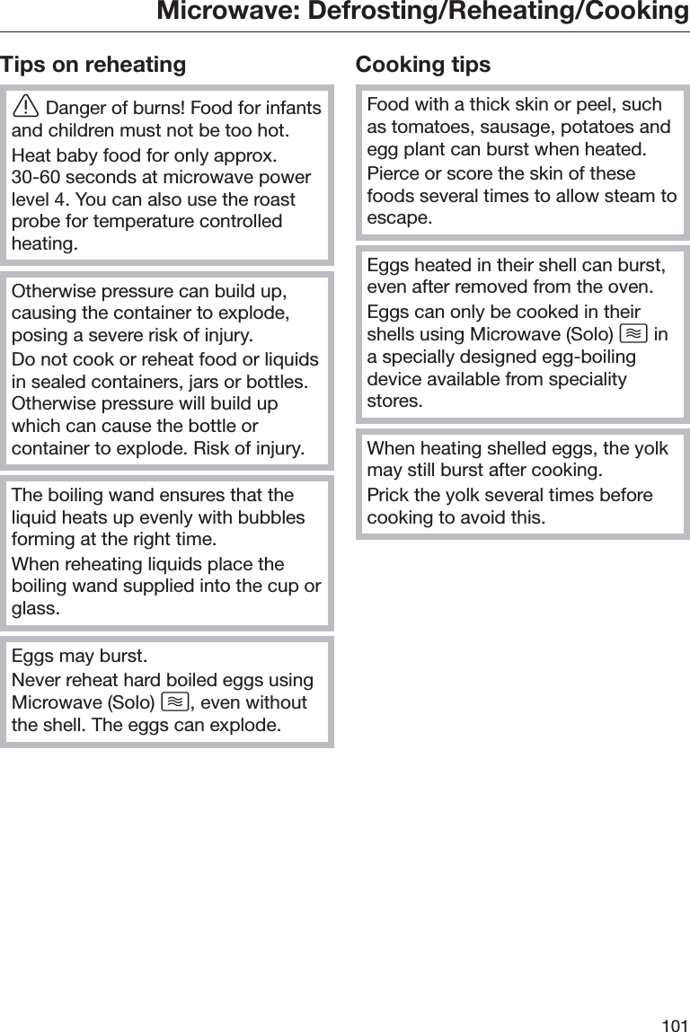 Microwave: Defrosting/Reheating/Cooking101Tips on reheatingĜDanger of burns! Food for infantsand children must not be too hot.Heat baby food for only approx.30-60 seconds at microwave powerlevel 4. You can also use the roastprobe for temperature controlledheating.Otherwise pressure can build up,causing the container to explode,posing a severe risk of injury.Do not cook or reheat food or liquidsin sealed containers, jars or bottles.Otherwise pressure will build upwhich can cause the bottle orcontainer to explode. Risk of injury.The boiling wand ensures that theliquid heats up evenly with bubblesforming at the right time.When reheating liquids place theboiling wand supplied into the cup orglass.Eggs may burst.Never reheat hard boiled eggs usingMicrowave (Solo) , even withoutthe shell. The eggs can explode.Cooking tipsFood with a thick skin or peel, suchas tomatoes, sausage, potatoes andegg plant can burst when heated.Pierce or score the skin of thesefoods several times to allow steam toescape.Eggs heated in their shell can burst,even after removed from the oven.Eggs can only be cooked in theirshells using Microwave (Solo)  ina specially designed egg-boilingdevice available from specialitystores.When heating shelled eggs, the yolkmay still burst after cooking.Prick the yolk several times beforecooking to avoid this.