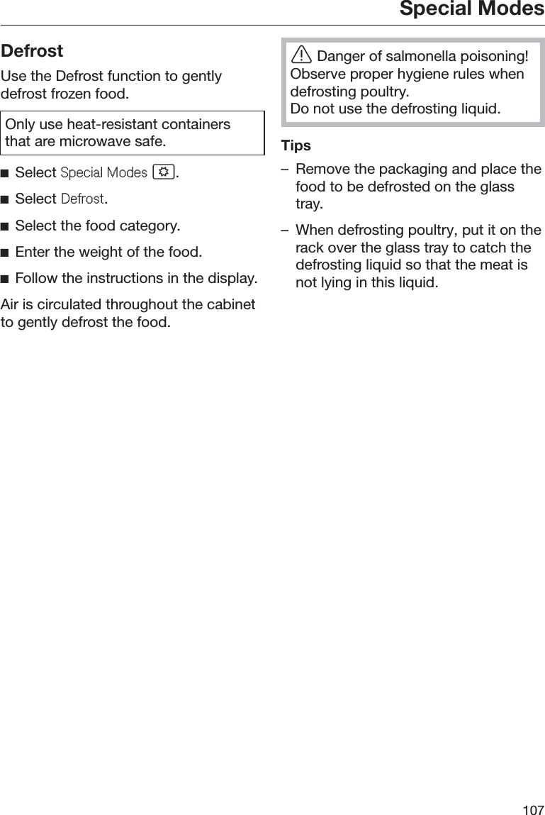 Special Modes107DefrostUse the Defrost function to gentlydefrost frozen food.Only use heat-resistant containersthat are microwave safe.ĺSelect 6SHFLDO0RGHV .ĺSelect &apos;HIURVW.ĺSelect the food category.ĺEnter the weight of the food.ĺFollow the instructions in the display.Air is circulated throughout the cabinetto gently defrost the food.ĜDanger of salmonella poisoning!Observe proper hygiene rules whendefrosting poultry.Do not use the defrosting liquid.Tips– Remove the packaging and place thefood to be defrosted on the glasstray.– When defrosting poultry, put it on therack over the glass tray to catch thedefrosting liquid so that the meat isnot lying in this liquid.