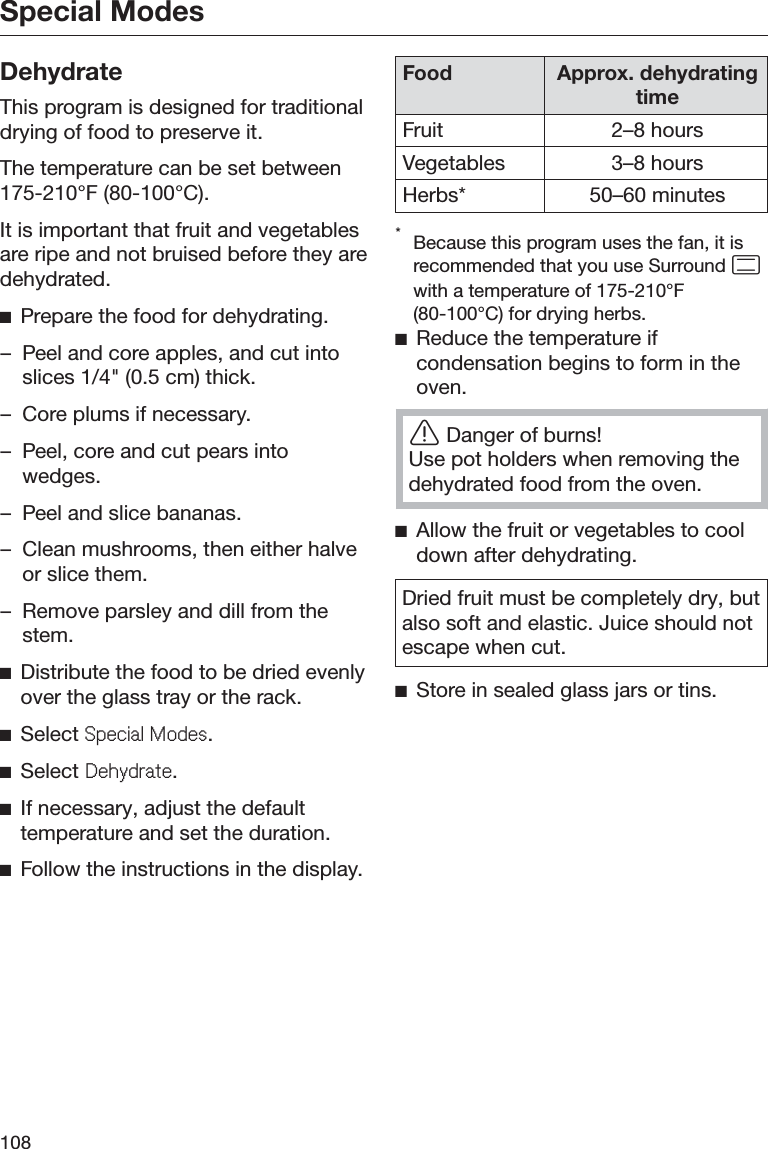 Special Modes108DehydrateThis program is designed for traditionaldrying of food to preserve it.The temperature can be set between175-210°F (80-100°C).It is important that fruit and vegetablesare ripe and not bruised before they aredehydrated.ĺPrepare the food for dehydrating.– Peel and core apples, and cut intoslices 1/4&quot; (0.5 cm) thick.– Core plums if necessary.– Peel, core and cut pears intowedges.– Peel and slice bananas.– Clean mushrooms, then either halveor slice them.– Remove parsley and dill from thestem.ĺDistribute the food to be dried evenlyover the glass tray or the rack.ĺSelect 6SHFLDO0RGHV.ĺSelect &apos;HK\GUDWH.ĺIf necessary, adjust the defaulttemperature and set the duration.ĺFollow the instructions in the display.Food Approx. dehydratingtimeFruit 2–8 hoursVegetables 3–8 hoursHerbs* 50–60 minutes*Because this program uses the fan, it isrecommended that you use Surround with a temperature of 175-210°F(80-100°C) for drying herbs.ĺReduce the temperature ifcondensation begins to form in theoven.ĜDanger of burns!Use pot holders when removing thedehydrated food from the oven.ĺAllow the fruit or vegetables to cooldown after dehydrating.Dried fruit must be completely dry, butalso soft and elastic. Juice should notescape when cut.ĺStore in sealed glass jars or tins.