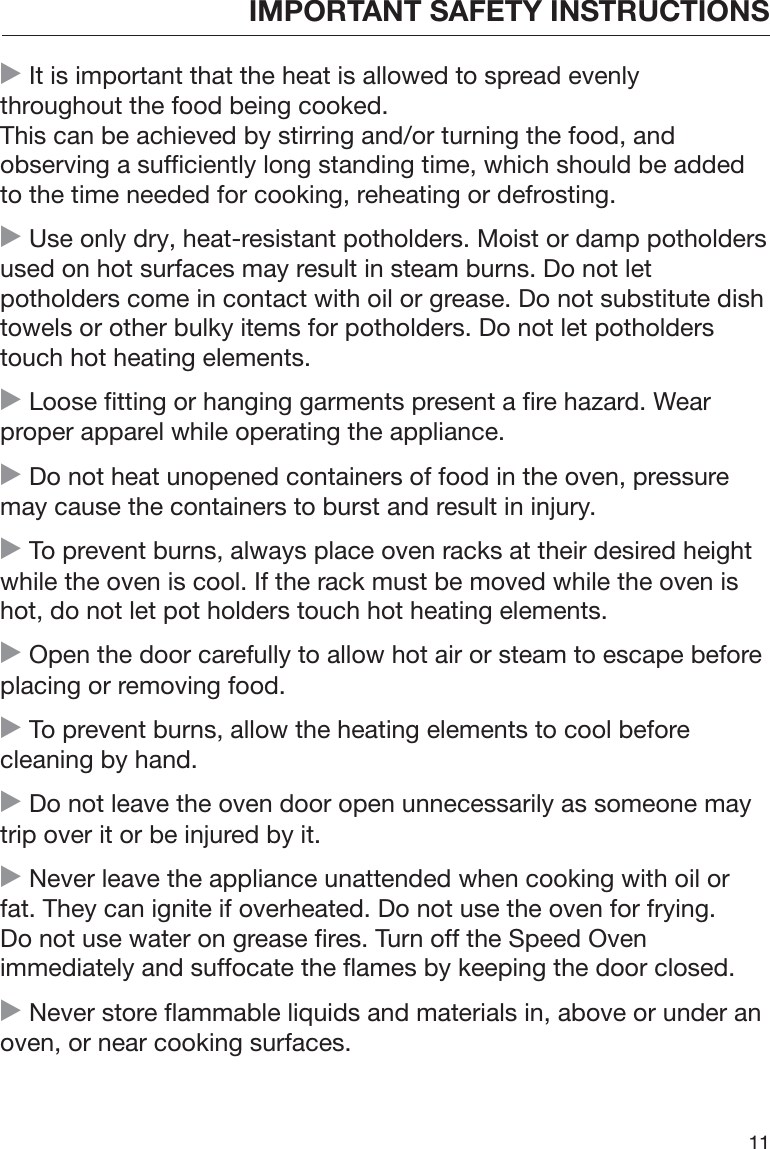 IMPORTANT SAFETY INSTRUCTIONS11 It is important that the heat is allowed to spread evenlythroughout the food being cooked.This can be achieved by stirring and/or turning the food, andobserving a sufficiently long standing time, which should be addedto the time needed for cooking, reheating or defrosting. Use only dry, heat-resistant potholders. Moist or damp potholdersused on hot surfaces may result in steam burns. Do not letpotholders come in contact with oil or grease. Do not substitute dishtowels or other bulky items for potholders. Do not let potholderstouch hot heating elements. Loose fitting or hanging garments present a fire hazard. Wearproper apparel while operating the appliance. Do not heat unopened containers of food in the oven, pressuremay cause the containers to burst and result in injury. To prevent burns, always place oven racks at their desired heightwhile the oven is cool. If the rack must be moved while the oven ishot, do not let pot holders touch hot heating elements. Open the door carefully to allow hot air or steam to escape beforeplacing or removing food. To prevent burns, allow the heating elements to cool beforecleaning by hand. Do not leave the oven door open unnecessarily as someone maytrip over it or be injured by it. Never leave the appliance unattended when cooking with oil orfat. They can ignite if overheated. Do not use the oven for frying.Do not use water on grease fires. Turn off the Speed Ovenimmediately and suffocate the flames by keeping the door closed. Never store flammable liquids and materials in, above or under anoven, or near cooking surfaces.