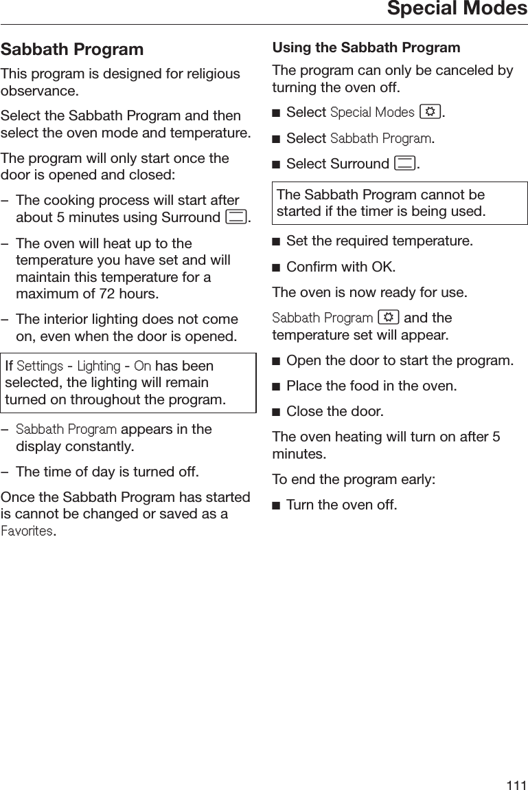 Special Modes111Sabbath ProgramThis program is designed for religiousobservance.Select the Sabbath Program and thenselect the oven mode and temperature.The program will only start once thedoor is opened and closed:– The cooking process will start afterabout 5 minutes using Surround .– The oven will heat up to thetemperature you have set and willmaintain this temperature for amaximum of 72 hours.– The interior lighting does not comeon, even when the door is opened.If 6HWWLQJV - /LJKWLQJ - 2Q has beenselected, the lighting will remainturned on throughout the program.–6DEEDWK3URJUDP appears in thedisplay constantly.– The time of day is turned off.Once the Sabbath Program has startedis cannot be changed or saved as a)DYRULWHV.Using the Sabbath ProgramThe program can only be canceled byturning the oven off.ĺSelect 6SHFLDO0RGHV .ĺSelect 6DEEDWK3URJUDP.ĺSelect Surround .The Sabbath Program cannot bestarted if the timer is being used.ĺSet the required temperature.ĺConfirm with OK.The oven is now ready for use.6DEEDWK3URJUDP  and thetemperature set will appear.ĺOpen the door to start the program.ĺPlace the food in the oven.ĺClose the door.The oven heating will turn on after 5minutes.To end the program early:ĺTurn the oven off.