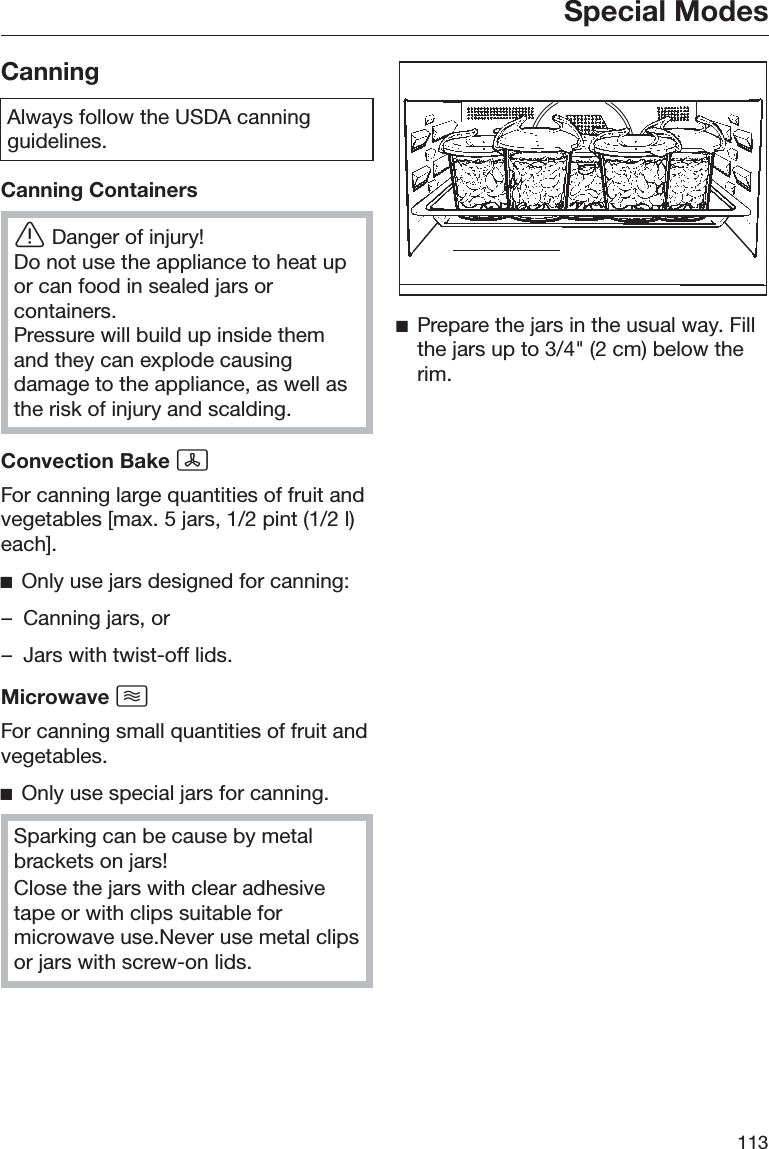 Special Modes113CanningAlways follow the USDA canningguidelines.Canning ContainersĜDanger of injury!Do not use the appliance to heat upor can food in sealed jars orcontainers.Pressure will build up inside themand they can explode causingdamage to the appliance, as well asthe risk of injury and scalding.Convection Bake For canning large quantities of fruit andvegetables [max. 5 jars, 1/2 pint (1/2 l)each].ĺOnly use jars designed for canning:– Canning jars, or– Jars with twist-off lids.Microwave For canning small quantities of fruit andvegetables.ĺOnly use special jars for canning.Sparking can be cause by metalbrackets on jars!Close the jars with clear adhesivetape or with clips suitable formicrowave use.Never use metal clipsor jars with screw-on lids.ĺPrepare the jars in the usual way. Fillthe jars up to 3/4&quot; (2 cm) below therim.