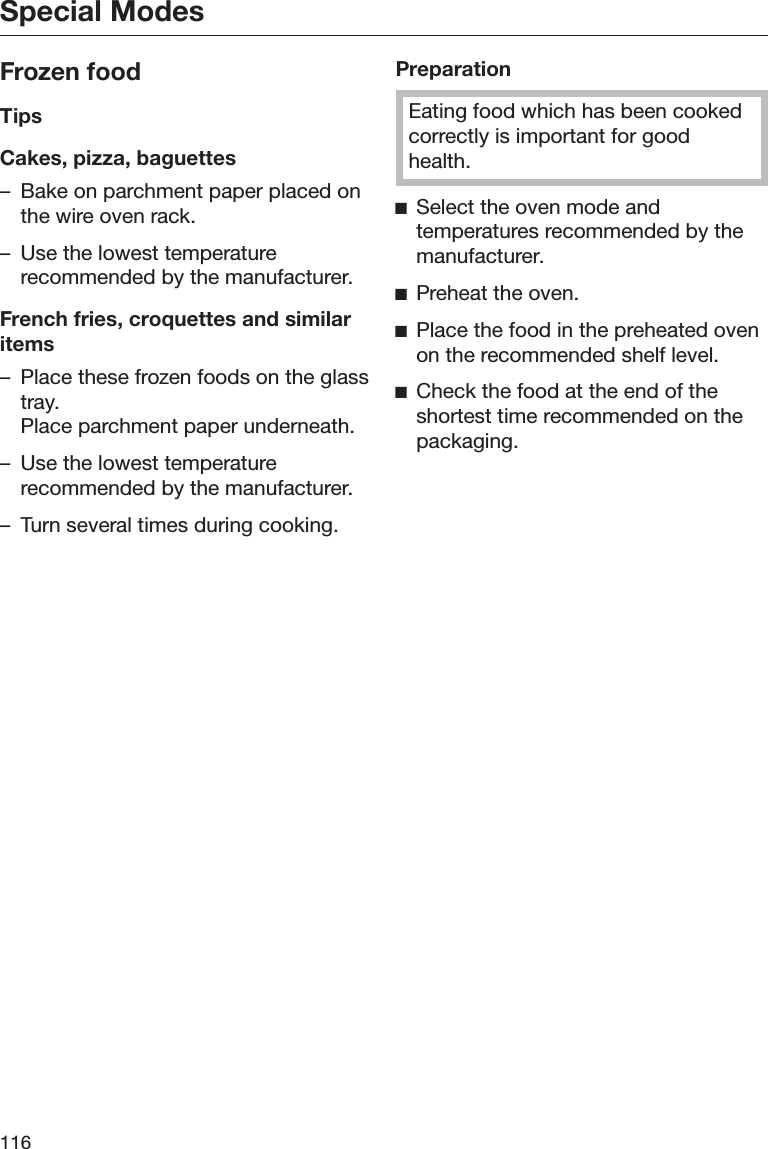 Special Modes116Frozen foodTipsCakes, pizza, baguettes– Bake on parchment paper placed onthe wire oven rack.– Use the lowest temperaturerecommended by the manufacturer.French fries, croquettes and similaritems– Place these frozen foods on the glasstray.Place parchment paper underneath.– Use the lowest temperaturerecommended by the manufacturer.– Turn several times during cooking.PreparationEating food which has been cookedcorrectly is important for goodhealth.ĺSelect the oven mode andtemperatures recommended by themanufacturer.ĺPreheat the oven.ĺPlace the food in the preheated ovenon the recommended shelf level.ĺCheck the food at the end of theshortest time recommended on thepackaging.
