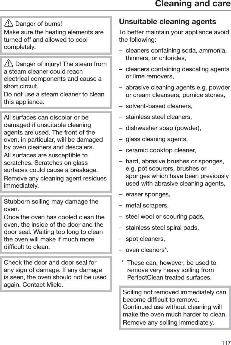 Cleaning and care117ĜDanger of burns!Make sure the heating elements areturned off and allowed to coolcompletely.ĜDanger of injury! The steam froma steam cleaner could reachelectrical components and cause ashort circuit.Do not use a steam cleaner to cleanthis appliance.All surfaces can discolor or bedamaged if unsuitable cleaningagents are used. The front of theoven, in particular, will be damagedby oven cleaners and descalers.All surfaces are susceptible toscratches. Scratches on glasssurfaces could cause a breakage.Remove any cleaning agent residuesimmediately.Stubborn soiling may damage theoven.Once the oven has cooled clean theoven, the inside of the door and thedoor seal. Waiting too long to cleanthe oven will make if much moredifficult to clean.Check the door and door seal forany sign of damage. If any damageis seen, the oven should not be usedagain. Contact Miele.Unsuitable cleaning agentsTo better maintain your appliance avoidthe following:– cleaners containing soda, ammonia,thinners, or chlorides,– cleaners containing descaling agentsor lime removers,– abrasive cleaning agents e.g. powderor cream cleansers, pumice stones,– solvent-based cleaners,– stainless steel cleaners,– dishwasher soap (powder),– glass cleaning agents,– ceramic cooktop cleaner,– hard, abrasive brushes or sponges,e.g. pot scourers, brushes orsponges which have been previouslyused with abrasive cleaning agents,– eraser sponges,– metal scrapers,– steel wool or scouring pads,– stainless steel spiral pads,– spot cleaners,– oven cleaners*.* These can, however, be used toremove very heavy soiling fromPerfectClean treated surfaces.Soiling not removed immediately canbecome difficult to remove.Continued use without cleaning willmake the oven much harder to clean.Remove any soiling immediately.