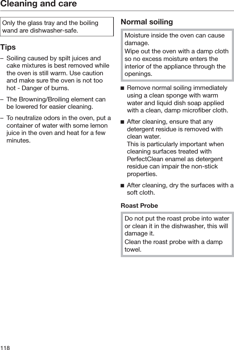 Cleaning and care118Only the glass tray and the boilingwand are dishwasher-safe.Tips– Soiling caused by spilt juices andcake mixtures is best removed whilethe oven is still warm. Use cautionand make sure the oven is not toohot - Danger of burns.– The Browning/Broiling element canbe lowered for easier cleaning.– To neutralize odors in the oven, put acontainer of water with some lemonjuice in the oven and heat for a fewminutes.Normal soilingMoisture inside the oven can causedamage.Wipe out the oven with a damp clothso no excess moisture enters theinterior of the appliance through theopenings.ĺRemove normal soiling immediatelyusing a clean sponge with warmwater and liquid dish soap appliedwith a clean, damp microfiber cloth.ĺAfter cleaning, ensure that anydetergent residue is removed withclean water.This is particularly important whencleaning surfaces treated withPerfectClean enamel as detergentresidue can impair the non-stickproperties.ĺAfter cleaning, dry the surfaces with asoft cloth.Roast ProbeDo not put the roast probe into wateror clean it in the dishwasher, this willdamage it.Clean the roast probe with a damptowel.