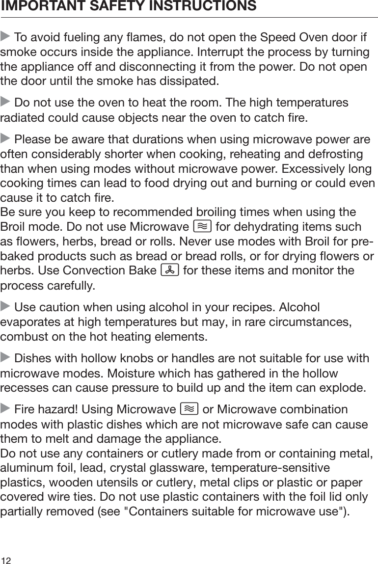 IMPORTANT SAFETY INSTRUCTIONS12 To avoid fueling any flames, do not open the Speed Oven door ifsmoke occurs inside the appliance. Interrupt the process by turningthe appliance off and disconnecting it from the power. Do not openthe door until the smoke has dissipated. Do not use the oven to heat the room. The high temperaturesradiated could cause objects near the oven to catch fire. Please be aware that durations when using microwave power areoften considerably shorter when cooking, reheating and defrostingthan when using modes without microwave power. Excessively longcooking times can lead to food drying out and burning or could evencause it to catch fire.Be sure you keep to recommended broiling times when using theBroil mode. Do not use Microwave  for dehydrating items suchas flowers, herbs, bread or rolls. Never use modes with Broil for pre-baked products such as bread or bread rolls, or for drying flowers orherbs. Use Convection Bake  for these items and monitor theprocess carefully. Use caution when using alcohol in your recipes. Alcoholevaporates at high temperatures but may, in rare circumstances,combust on the hot heating elements. Dishes with hollow knobs or handles are not suitable for use withmicrowave modes. Moisture which has gathered in the hollowrecesses can cause pressure to build up and the item can explode. Fire hazard! Using Microwave  or Microwave combinationmodes with plastic dishes which are not microwave safe can causethem to melt and damage the appliance.Do not use any containers or cutlery made from or containing metal,aluminum foil, lead, crystal glassware, temperature-sensitiveplastics, wooden utensils or cutlery, metal clips or plastic or papercovered wire ties. Do not use plastic containers with the foil lid onlypartially removed (see &quot;Containers suitable for microwave use&quot;).