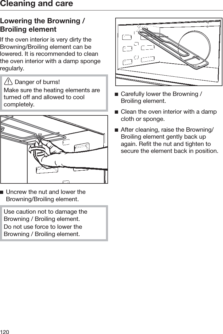 Cleaning and care120Lowering the Browning /Broiling elementIf the oven interior is very dirty theBrowning/Broiling element can belowered. It is recommended to cleanthe oven interior with a damp spongeregularly.ĜDanger of burns!Make sure the heating elements areturned off and allowed to coolcompletely.ĺUncrew the nut and lower theBrowning/Broiling element.Use caution not to damage theBrowning / Broiling element.Do not use force to lower theBrowning / Broiling element.ĺCarefully lower the Browning /Broiling element.ĺClean the oven interior with a dampcloth or sponge.ĺAfter cleaning, raise the Browning/Broiling element gently back upagain. Refit the nut and tighten tosecure the element back in position.