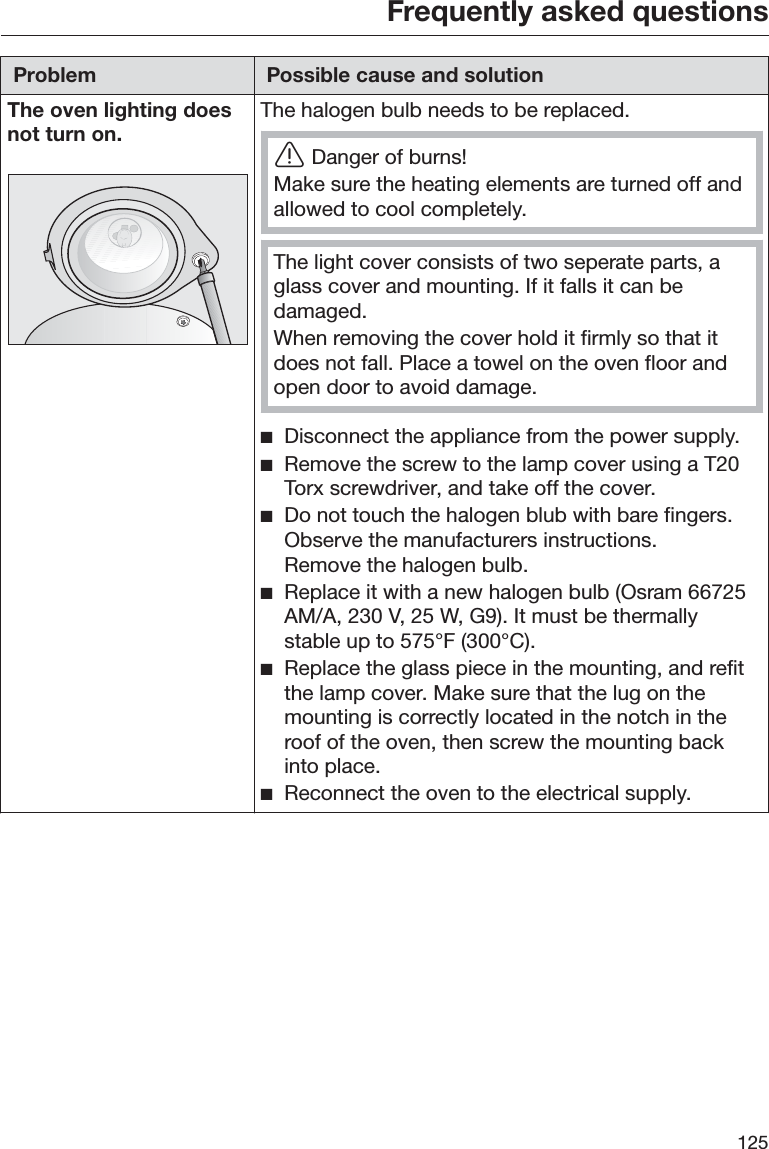 Frequently asked questions125Problem Possible cause and solutionThe oven lighting doesnot turn on.The halogen bulb needs to be replaced.ĜDanger of burns!Make sure the heating elements are turned off andallowed to cool completely.The light cover consists of two seperate parts, aglass cover and mounting. If it falls it can bedamaged.When removing the cover hold it firmly so that itdoes not fall. Place a towel on the oven floor andopen door to avoid damage. ĺDisconnect the appliance from the power supply. ĺRemove the screw to the lamp cover using a T20Torx screwdriver, and take off the cover. ĺDo not touch the halogen blub with bare fingers.Observe the manufacturers instructions.Remove the halogen bulb. ĺReplace it with a new halogen bulb (Osram 66725AM/A, 230 V, 25 W, G9). It must be thermallystable up to 575°F (300°C). ĺReplace the glass piece in the mounting, and refitthe lamp cover. Make sure that the lug on themounting is correctly located in the notch in theroof of the oven, then screw the mounting backinto place. ĺReconnect the oven to the electrical supply.