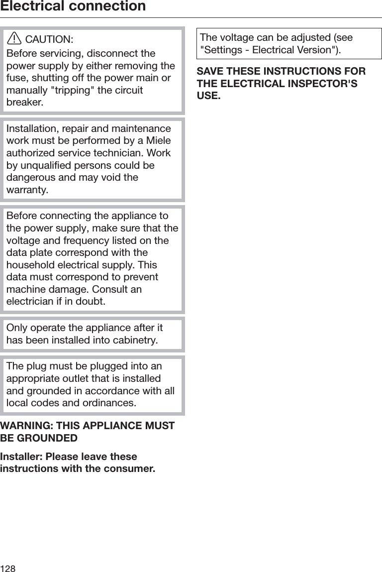 Electrical connection128ĜCAUTION:Before servicing, disconnect thepower supply by either removing thefuse, shutting off the power main ormanually &quot;tripping&quot; the circuitbreaker.Installation, repair and maintenancework must be performed by a Mieleauthorized service technician. Workby unqualified persons could bedangerous and may void thewarranty.Before connecting the appliance tothe power supply, make sure that thevoltage and frequency listed on thedata plate correspond with thehousehold electrical supply. Thisdata must correspond to preventmachine damage. Consult anelectrician if in doubt.Only operate the appliance after ithas been installed into cabinetry.The plug must be plugged into anappropriate outlet that is installedand grounded in accordance with alllocal codes and ordinances.WARNING: THIS APPLIANCE MUSTBE GROUNDEDInstaller: Please leave theseinstructions with the consumer.The voltage can be adjusted (see&quot;Settings - Electrical Version&quot;).SAVE THESE INSTRUCTIONS FORTHE ELECTRICAL INSPECTOR&apos;SUSE.