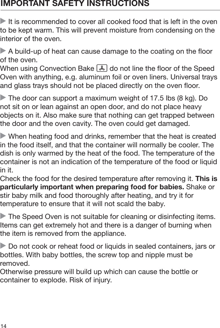 IMPORTANT SAFETY INSTRUCTIONS14 It is recommended to cover all cooked food that is left in the ovento be kept warm. This will prevent moisture from condensing on theinterior of the oven. A build-up of heat can cause damage to the coating on the floorof the oven.When using Convection Bake  do not line the floor of the SpeedOven with anything, e.g. aluminum foil or oven liners. Universal traysand glass trays should not be placed directly on the oven floor. The door can support a maximum weight of 17.5 lbs (8 kg). Donot sit on or lean against an open door, and do not place heavyobjects on it. Also make sure that nothing can get trapped betweenthe door and the oven cavity. The oven could get damaged. When heating food and drinks, remember that the heat is createdin the food itself, and that the container will normally be cooler. Thedish is only warmed by the heat of the food. The temperature of thecontainer is not an indication of the temperature of the food or liquidin it.Check the food for the desired temperature after removing it. This isparticularly important when preparing food for babies. Shake orstir baby milk and food thoroughly after heating, and try it fortemperature to ensure that it will not scald the baby. The Speed Oven is not suitable for cleaning or disinfecting items.Items can get extremely hot and there is a danger of burning whenthe item is removed from the appliance. Do not cook or reheat food or liquids in sealed containers, jars orbottles. With baby bottles, the screw top and nipple must beremoved.Otherwise pressure will build up which can cause the bottle orcontainer to explode. Risk of injury.