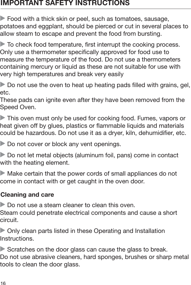 IMPORTANT SAFETY INSTRUCTIONS16 Food with a thick skin or peel, such as tomatoes, sausage,potatoes and eggplant, should be pierced or cut in several places toallow steam to escape and prevent the food from bursting. To check food temperature, first interrupt the cooking process.Only use a thermometer specifically approved for food use tomeasure the temperature of the food. Do not use a thermometerscontaining mercury or liquid as these are not suitable for use withvery high temperatures and break very easily Do not use the oven to heat up heating pads filled with grains, gel,etc.These pads can ignite even after they have been removed from theSpeed Oven. This oven must only be used for cooking food. Fumes, vapors orheat given off by glues, plastics or flammable liquids and materialscould be hazardous. Do not use it as a dryer, kiln, dehumidifier, etc. Do not cover or block any vent openings. Do not let metal objects (aluminum foil, pans) come in contactwith the heating element. Make certain that the power cords of small appliances do notcome in contact with or get caught in the oven door.Cleaning and care Do not use a steam cleaner to clean this oven.Steam could penetrate electrical components and cause a shortcircuit. Only clean parts listed in these Operating and InstallationInstructions. Scratches on the door glass can cause the glass to break.Do not use abrasive cleaners, hard sponges, brushes or sharp metaltools to clean the door glass.