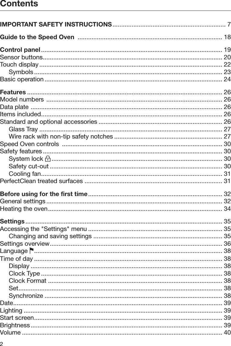 Contents2 IMPORTANT SAFETY INSTRUCTIONS................................................................. 7Guide to the Speed Oven  ................................................................................... 18Control panel ........................................................................................................ 19Sensor buttons....................................................................................................... 20Touch display ......................................................................................................... 22Symbols ............................................................................................................ 23Basic operation ...................................................................................................... 24Features ................................................................................................................ 26Model numbers  ..................................................................................................... 26Data plate .............................................................................................................. 26Items included........................................................................................................ 26Standard and optional accessories ....................................................................... 26Glass Tray ......................................................................................................... 27Wire rack with non-tip safety notches .............................................................. 27Speed Oven controls  ............................................................................................ 30Safety features ....................................................................................................... 30System lock .................................................................................................. 30Safety cut-out ................................................................................................... 30Cooling fan........................................................................................................ 31PerfectClean treated surfaces ............................................................................... 31Before using for the first time............................................................................. 32General settings ..................................................................................................... 32Heating the oven.................................................................................................... 34Settings ................................................................................................................. 35Accessing the &quot;Settings&quot; menu ............................................................................. 35Changing and saving settings .......................................................................... 35Settings overview................................................................................................... 36Language ............................................................................................................ 38Time of day ............................................................................................................ 38Display .............................................................................................................. 38Clock Type ........................................................................................................ 38Clock Format .................................................................................................... 38Set..................................................................................................................... 38Synchronize ...................................................................................................... 38Date........................................................................................................................ 39Lighting .................................................................................................................. 39Start screen............................................................................................................ 39Brightness .............................................................................................................. 39Volume ................................................................................................................... 40