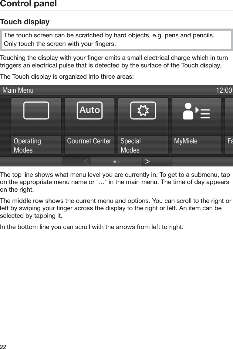 Control panel22Touch displayThe touch screen can be scratched by hard objects, e.g. pens and pencils.Only touch the screen with your fingers.Touching the display with your finger emits a small electrical charge which in turntriggers an electrical pulse that is detected by the surface of the Touch display.The Touch display is organized into three areas:The top line shows what menu level you are currently in. To get to a submenu, tapon the appropriate menu name or &quot;...&quot; in the main menu. The time of day appearson the right.The middle row shows the current menu and options. You can scroll to the right orleft by swiping your finger across the display to the right or left. An item can beselected by tapping it.In the bottom line you can scroll with the arrows from left to right.