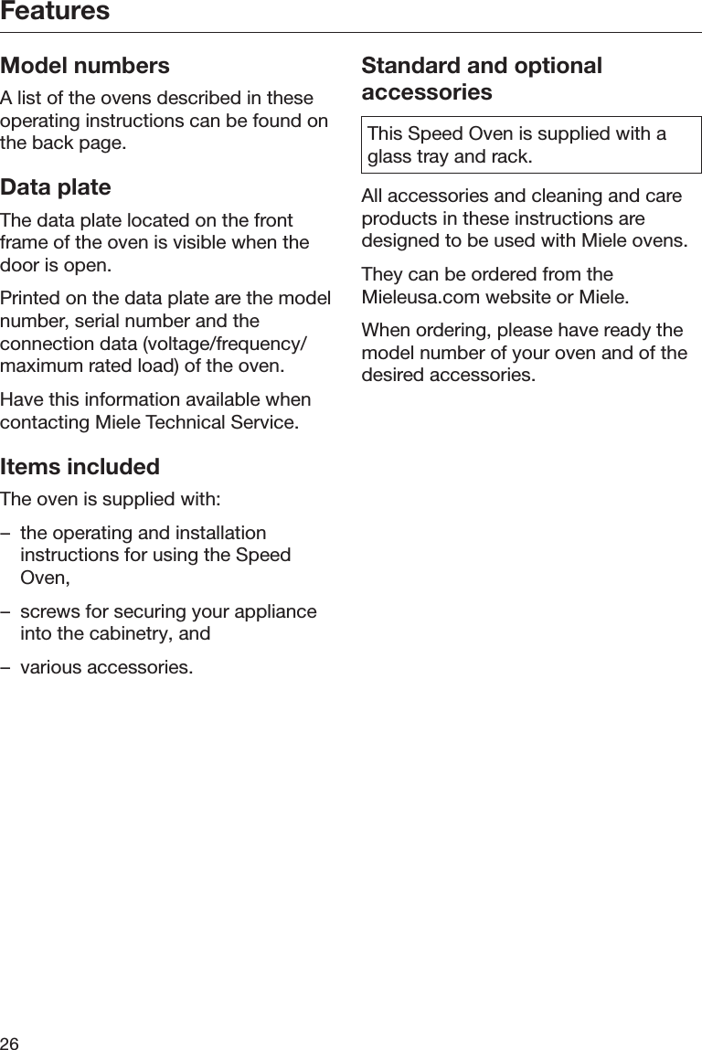 Features26Model numbersA list of the ovens described in theseoperating instructions can be found onthe back page.Data plateThe data plate located on the frontframe of the oven is visible when thedoor is open.Printed on the data plate are the modelnumber, serial number and theconnection data (voltage/frequency/maximum rated load) of the oven.Have this information available whencontacting Miele Technical Service.Items includedThe oven is supplied with:– the operating and installationinstructions for using the SpeedOven,– screws for securing your applianceinto the cabinetry, and– various accessories.Standard and optionalaccessoriesThis Speed Oven is supplied with aglass tray and rack.All accessories and cleaning and careproducts in these instructions aredesigned to be used with Miele ovens.They can be ordered from theMieleusa.com website or Miele.When ordering, please have ready themodel number of your oven and of thedesired accessories.