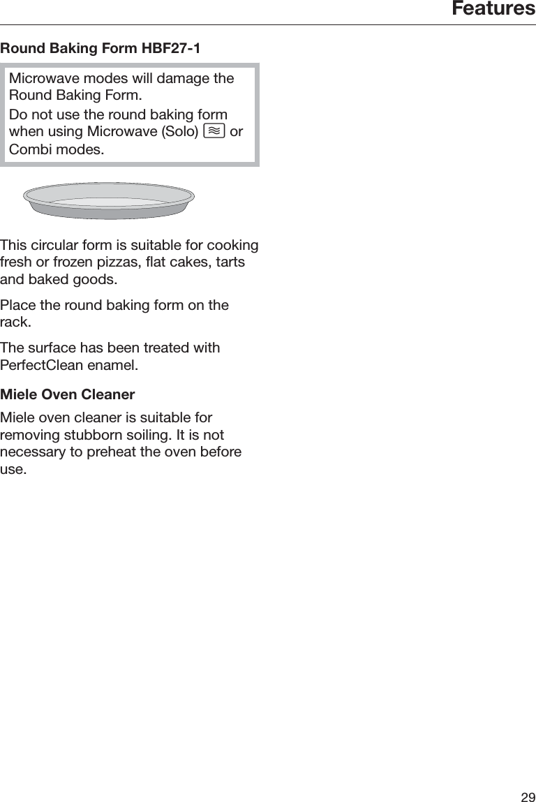 Features29Round Baking Form HBF27-1Microwave modes will damage theRound Baking Form.Do not use the round baking formwhen using Microwave (Solo)  orCombi modes.This circular form is suitable for cookingfresh or frozen pizzas, flat cakes, tartsand baked goods.Place the round baking form on therack.The surface has been treated withPerfectClean enamel.Miele Oven CleanerMiele oven cleaner is suitable forremoving stubborn soiling. It is notnecessary to preheat the oven beforeuse.