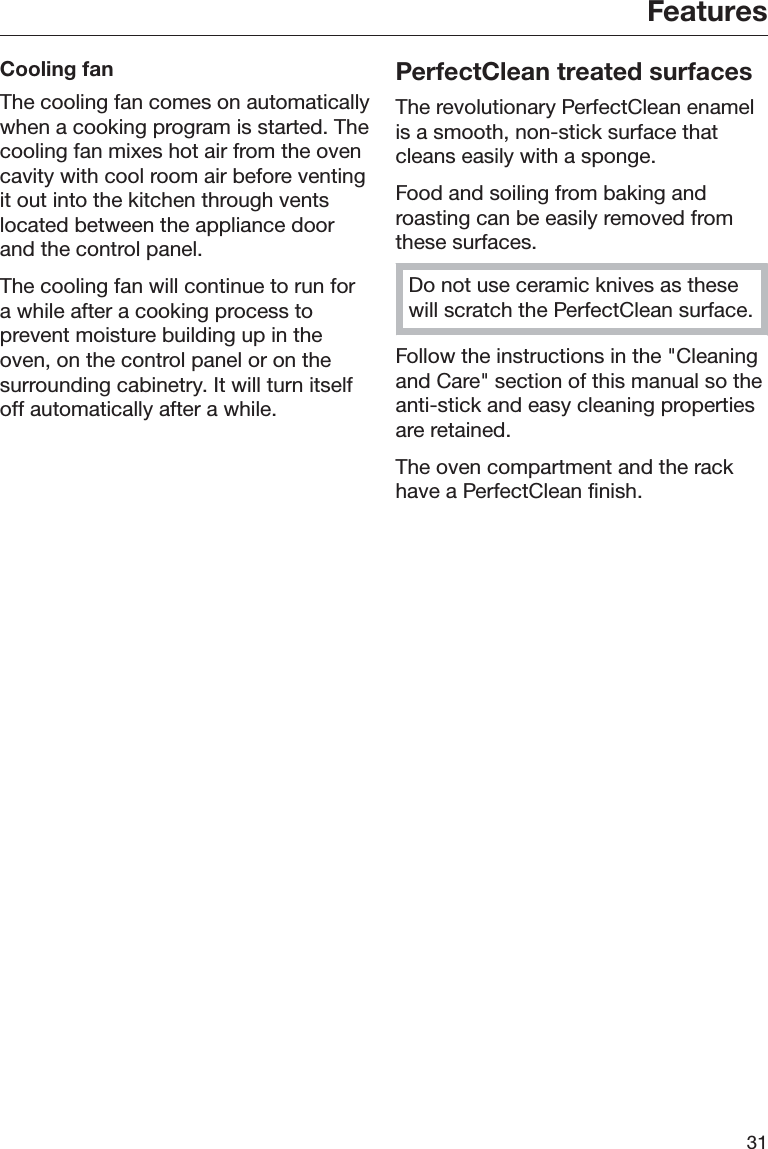 Features31Cooling fanThe cooling fan comes on automaticallywhen a cooking program is started. Thecooling fan mixes hot air from the ovencavity with cool room air before ventingit out into the kitchen through ventslocated between the appliance doorand the control panel.The cooling fan will continue to run fora while after a cooking process toprevent moisture building up in theoven, on the control panel or on thesurrounding cabinetry. It will turn itselfoff automatically after a while.PerfectClean treated surfacesThe revolutionary PerfectClean enamelis a smooth, non-stick surface thatcleans easily with a sponge.Food and soiling from baking androasting can be easily removed fromthese surfaces.Do not use ceramic knives as thesewill scratch the PerfectClean surface.Follow the instructions in the &quot;Cleaningand Care&quot; section of this manual so theanti-stick and easy cleaning propertiesare retained.The oven compartment and the rackhave a PerfectClean finish.
