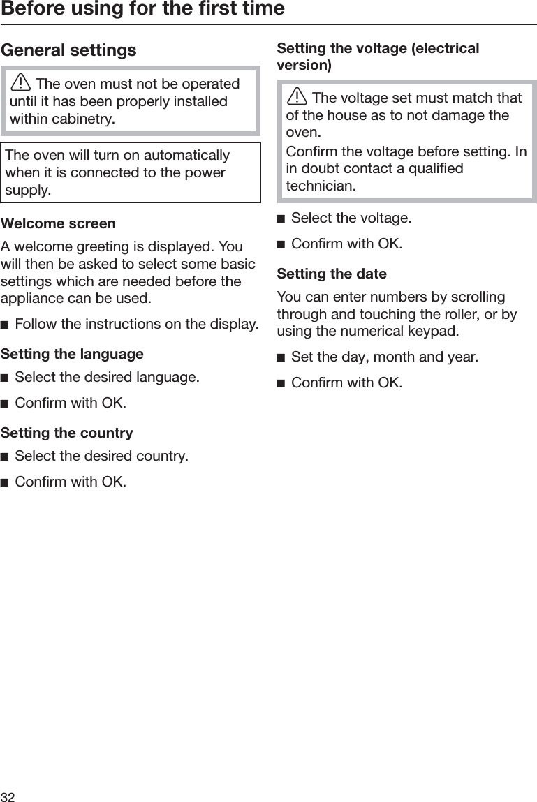 Before using for the first time32General settingsĜThe oven must not be operateduntil it has been properly installedwithin cabinetry.The oven will turn on automaticallywhen it is connected to the powersupply.Welcome screenA welcome greeting is displayed. Youwill then be asked to select some basicsettings which are needed before theappliance can be used.ĺFollow the instructions on the display.Setting the languageĺSelect the desired language.ĺConfirm with OK.Setting the countryĺSelect the desired country.ĺConfirm with OK.Setting the voltage (electricalversion)ĜThe voltage set must match thatof the house as to not damage theoven.Confirm the voltage before setting. Inin doubt contact a qualifiedtechnician.ĺSelect the voltage.ĺConfirm with OK.Setting the dateYou can enter numbers by scrollingthrough and touching the roller, or byusing the numerical keypad.ĺSet the day, month and year.ĺConfirm with OK.