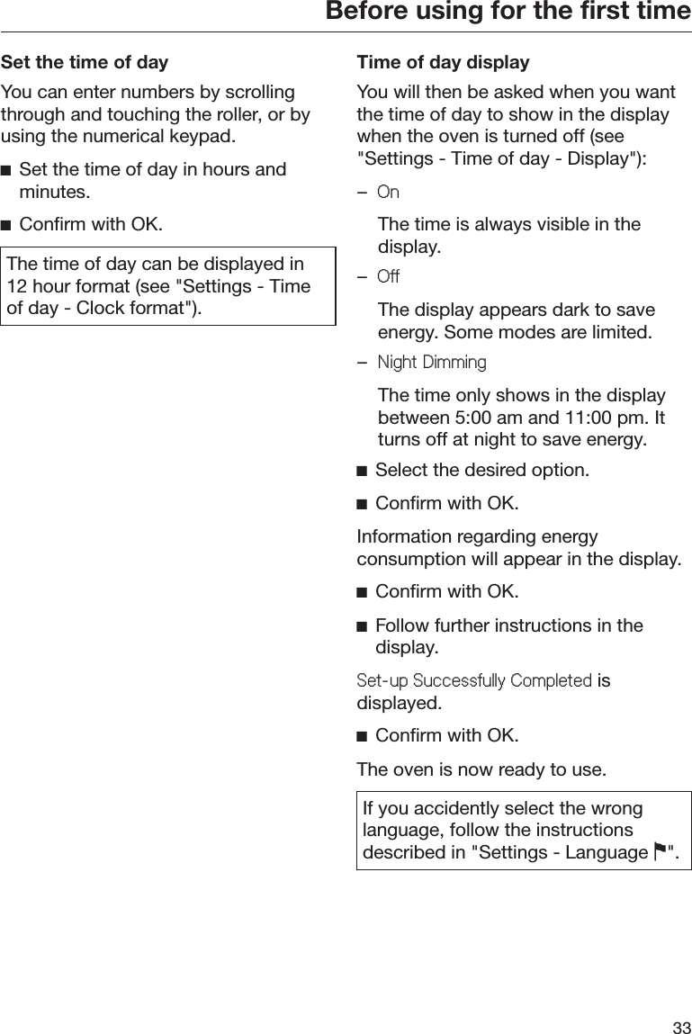 Before using for the first time33Set the time of dayYou can enter numbers by scrollingthrough and touching the roller, or byusing the numerical keypad.ĺSet the time of day in hours andminutes.ĺConfirm with OK.The time of day can be displayed in12 hour format (see &quot;Settings - Timeof day - Clock format&quot;).Time of day displayYou will then be asked when you wantthe time of day to show in the displaywhen the oven is turned off (see&quot;Settings - Time of day - Display&quot;):–2Q  The time is always visible in thedisplay.–2II  The display appears dark to saveenergy. Some modes are limited.–1LJKW&apos;LPPLQJ  The time only shows in the displaybetween 5:00 am and 11:00 pm. Itturns off at night to save energy.ĺSelect the desired option.ĺConfirm with OK.Information regarding energyconsumption will appear in the display.ĺConfirm with OK.ĺFollow further instructions in thedisplay.6HWXS6XFFHVVIXOO\&amp;RPSOHWHG isdisplayed.ĺConfirm with OK.The oven is now ready to use.If you accidently select the wronglanguage, follow the instructionsdescribed in &quot;Settings - Language &quot;.