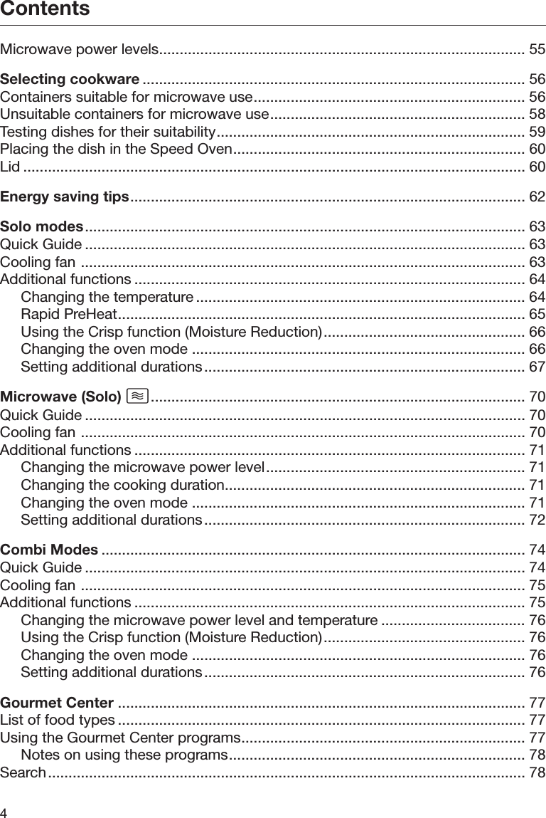 Contents4Microwave power levels......................................................................................... 55Selecting cookware ............................................................................................. 56Containers suitable for microwave use.................................................................. 56Unsuitable containers for microwave use.............................................................. 58Testing dishes for their suitability........................................................................... 59Placing the dish in the Speed Oven....................................................................... 60Lid .......................................................................................................................... 60Energy saving tips................................................................................................ 62Solo modes........................................................................................................... 63Quick Guide ........................................................................................................... 63Cooling fan ............................................................................................................ 63Additional functions ............................................................................................... 64Changing the temperature ................................................................................ 64Rapid PreHeat................................................................................................... 65Using the Crisp function (Moisture Reduction)................................................. 66Changing the oven mode ................................................................................. 66Setting additional durations.............................................................................. 67Microwave (Solo) ........................................................................................... 70Quick Guide ........................................................................................................... 70Cooling fan ............................................................................................................ 70Additional functions ............................................................................................... 71Changing the microwave power level............................................................... 71Changing the cooking duration......................................................................... 71Changing the oven mode ................................................................................. 71Setting additional durations.............................................................................. 72Combi Modes ....................................................................................................... 74Quick Guide ........................................................................................................... 74Cooling fan ............................................................................................................ 75Additional functions ............................................................................................... 75Changing the microwave power level and temperature ................................... 76Using the Crisp function (Moisture Reduction)................................................. 76Changing the oven mode ................................................................................. 76Setting additional durations.............................................................................. 76Gourmet Center ................................................................................................... 77List of food types ................................................................................................... 77Using the Gourmet Center programs..................................................................... 77Notes on using these programs........................................................................ 78Search.................................................................................................................... 78