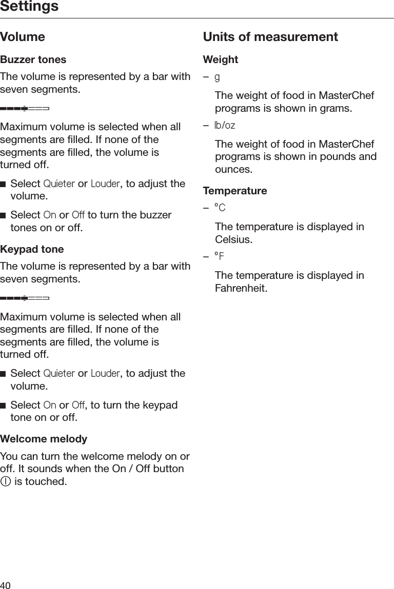 Settings40VolumeBuzzer tonesThe volume is represented by a bar withseven segments.ʬMaximum volume is selected when allsegments are filled. If none of thesegments are filled, the volume isturned off.ĺSelect 4XLHWHU or /RXGHU, to adjust thevolume.ĺSelect 2Q or 2II to turn the buzzertones on or off.Keypad toneThe volume is represented by a bar withseven segments.ʬMaximum volume is selected when allsegments are filled. If none of thesegments are filled, the volume isturned off.ĺSelect 4XLHWHU or /RXGHU, to adjust thevolume.ĺSelect 2Q or 2II, to turn the keypadtone on or off.Welcome melodyYou can turn the welcome melody on oroff. It sounds when the On / Off button is touched.Units of measurementWeight–J  The weight of food in MasterChefprograms is shown in grams.–OER]  The weight of food in MasterChefprograms is shown in pounds andounces.Temperature–r&amp;  The temperature is displayed inCelsius.–r)  The temperature is displayed inFahrenheit.