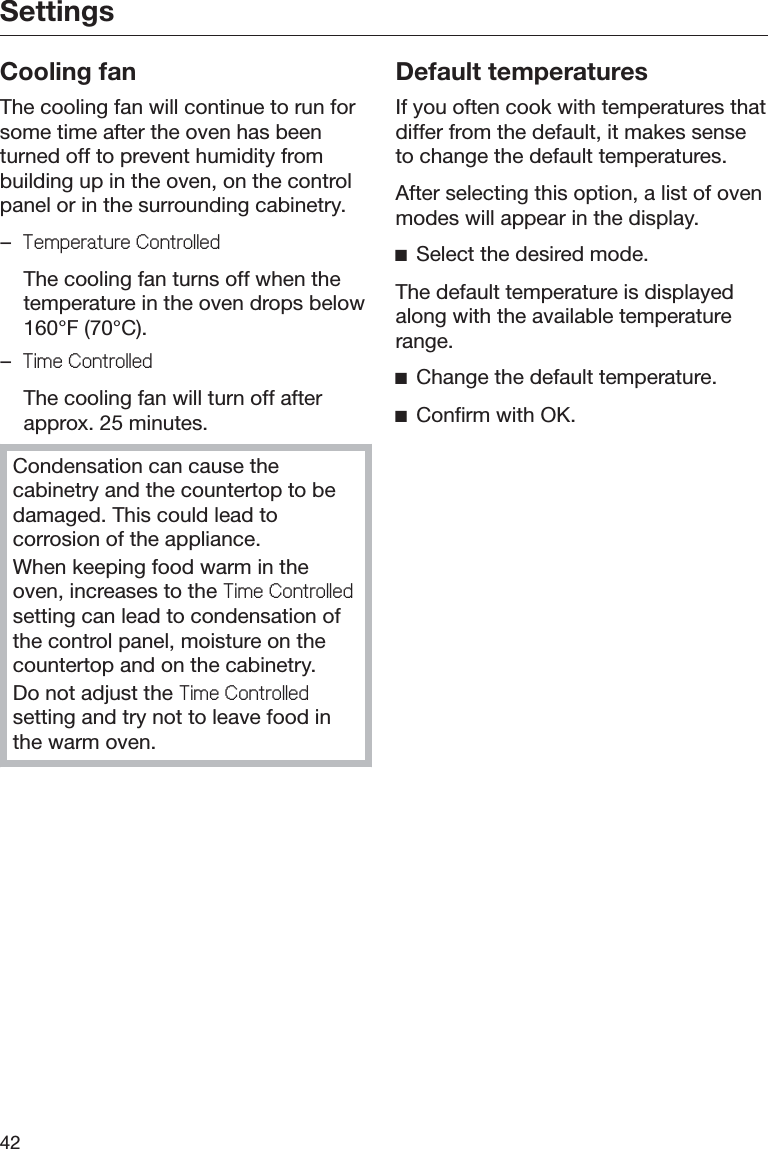 Settings42Cooling fanThe cooling fan will continue to run forsome time after the oven has beenturned off to prevent humidity frombuilding up in the oven, on the controlpanel or in the surrounding cabinetry.–7HPSHUDWXUH&amp;RQWUROOHG  The cooling fan turns off when thetemperature in the oven drops below160°F (70°C).–7LPH&amp;RQWUROOHG  The cooling fan will turn off afterapprox. 25 minutes.Condensation can cause thecabinetry and the countertop to bedamaged. This could lead tocorrosion of the appliance.When keeping food warm in theoven, increases to the 7LPH&amp;RQWUROOHGsetting can lead to condensation ofthe control panel, moisture on thecountertop and on the cabinetry.Do not adjust the 7LPH&amp;RQWUROOHGsetting and try not to leave food inthe warm oven.Default temperaturesIf you often cook with temperatures thatdiffer from the default, it makes senseto change the default temperatures.After selecting this option, a list of ovenmodes will appear in the display.ĺSelect the desired mode.The default temperature is displayedalong with the available temperaturerange.ĺChange the default temperature.ĺConfirm with OK.