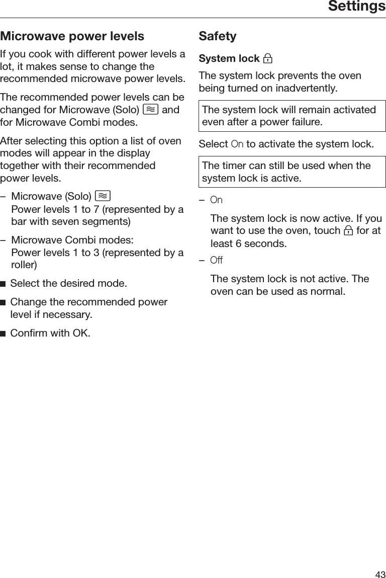 Settings43Microwave power levelsIf you cook with different power levels alot, it makes sense to change therecommended microwave power levels.The recommended power levels can bechanged for Microwave (Solo)  andfor Microwave Combi modes.After selecting this option a list of ovenmodes will appear in the displaytogether with their recommendedpower levels.– Microwave (Solo)  Power levels 1 to 7 (represented by abar with seven segments)– Microwave Combi modes:Power levels 1 to 3 (represented by aroller)ĺSelect the desired mode.ĺChange the recommended powerlevel if necessary.ĺConfirm with OK.SafetySystem lock The system lock prevents the ovenbeing turned on inadvertently.The system lock will remain activatedeven after a power failure.Select 2Q to activate the system lock.The timer can still be used when thesystem lock is active.–2Q  The system lock is now active. If youwant to use the oven, touch  for atleast 6 seconds.–2II  The system lock is not active. Theoven can be used as normal.