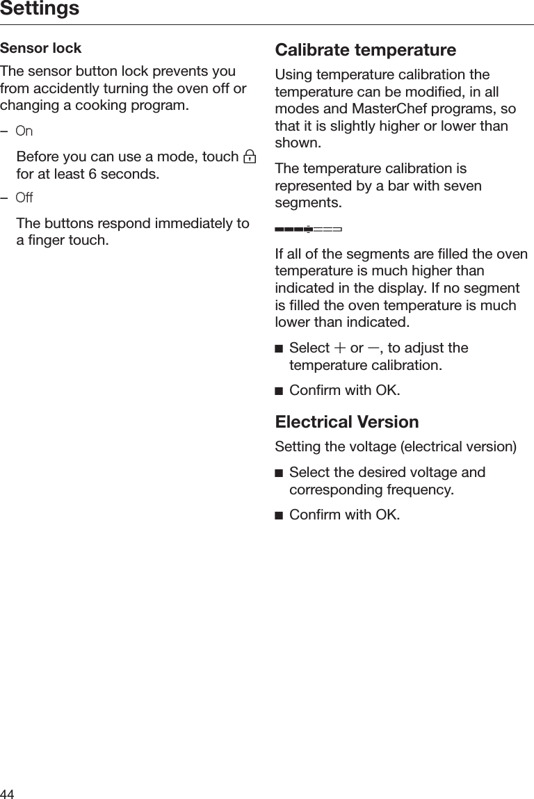Settings44Sensor lockThe sensor button lock prevents youfrom accidently turning the oven off orchanging a cooking program.–2Q  Before you can use a mode, touch for at least 6 seconds.–2II  The buttons respond immediately toa finger touch.Calibrate temperatureUsing temperature calibration thetemperature can be modified, in allmodes and MasterChef programs, sothat it is slightly higher or lower thanshown.The temperature calibration isrepresented by a bar with sevensegments.ʬIf all of the segments are filled the oventemperature is much higher thanindicated in the display. If no segmentis filled the oven temperature is muchlower than indicated.ĺSelect 䵈 or 䵉, to adjust thetemperature calibration.ĺConfirm with OK.Electrical VersionSetting the voltage (electrical version)ĺSelect the desired voltage andcorresponding frequency.ĺConfirm with OK.