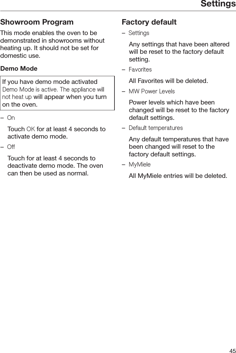 Settings45Showroom ProgramThis mode enables the oven to bedemonstrated in showrooms withoutheating up. It should not be set fordomestic use.Demo ModeIf you have demo mode activated&apos;HPR0RGHLVDFWLYH7KHDSSOLDQFHZLOOQRWKHDWXS will appear when you turnon the oven.–2Q Touch 2. for at least 4 seconds toactivate demo mode.–2II  Touch for at least 4 seconds todeactivate demo mode. The ovencan then be used as normal.Factory default–6HWWLQJV  Any settings that have been alteredwill be reset to the factory defaultsetting.–)DYRULWHV  All Favorites will be deleted.–0:3RZHU/HYHOV  Power levels which have beenchanged will be reset to the factorydefault settings.–&apos;HIDXOWWHPSHUDWXUHV  Any default temperatures that havebeen changed will reset to thefactory default settings.–0\0LHOH  All MyMiele entries will be deleted.