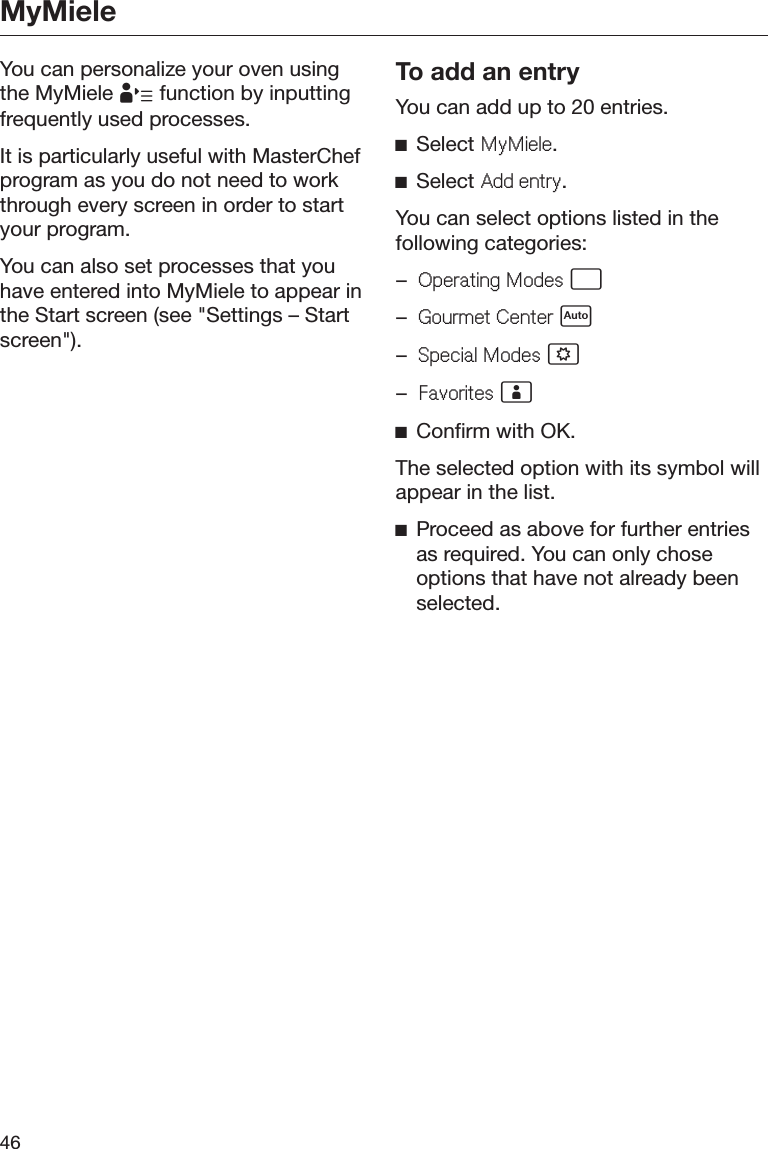 MyMiele46You can personalize your oven usingthe MyMiele  function by inputtingfrequently used processes.It is particularly useful with MasterChefprogram as you do not need to workthrough every screen in order to startyour program.You can also set processes that youhave entered into MyMiele to appear inthe Start screen (see &quot;Settings – Startscreen&quot;).To add an entryYou can add up to 20 entries.ĺSelect 0\0LHOH.ĺSelect $GGHQWU\.You can select options listed in thefollowing categories:–2SHUDWLQJ0RGHV –*RXUPHW&amp;HQWHU –6SHFLDO0RGHV –)DYRULWHV ĺConfirm with OK.The selected option with its symbol willappear in the list.ĺProceed as above for further entriesas required. You can only choseoptions that have not already beenselected.