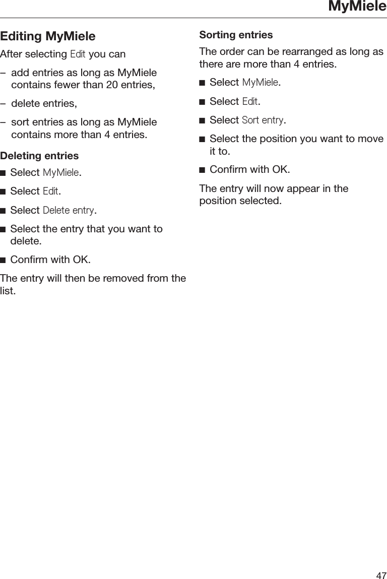 MyMiele47Editing MyMieleAfter selecting (GLW you can– add entries as long as MyMielecontains fewer than 20 entries,– delete entries,– sort entries as long as MyMielecontains more than 4 entries.Deleting entriesĺSelect 0\0LHOH.ĺSelect (GLW.ĺSelect &apos;HOHWHHQWU\.ĺSelect the entry that you want todelete.ĺConfirm with OK.The entry will then be removed from thelist.Sorting entriesThe order can be rearranged as long asthere are more than 4 entries.ĺSelect 0\0LHOH.ĺSelect (GLW.ĺSelect 6RUWHQWU\.ĺSelect the position you want to moveit to.ĺConfirm with OK.The entry will now appear in theposition selected.