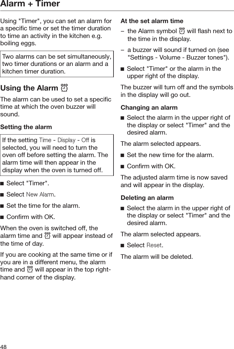 Alarm + Timer48Using &quot;Timer&quot;, you can set an alarm fora specific time or set the timer durationto time an activity in the kitchen e.g.boiling eggs.Two alarms can be set simultaneously,two timer durations or an alarm and akitchen timer duration.Using the Alarm The alarm can be used to set a specifictime at which the oven buzzer willsound.Setting the alarmIf the setting 7LPH - &apos;LVSOD\ - 2II isselected, you will need to turn theoven off before setting the alarm. Thealarm time will then appear in thedisplay when the oven is turned off.ĺSelect &quot;Timer&quot;.ĺSelect 1HZ$ODUP.ĺSet the time for the alarm.ĺConfirm with OK.When the oven is switched off, thealarm time and  will appear instead ofthe time of day.If you are cooking at the same time or ifyou are in a different menu, the alarmtime and  will appear in the top right-hand corner of the display.At the set alarm time– the Alarm symbol  will flash next tothe time in the display.– a buzzer will sound if turned on (see&quot;Settings - Volume - Buzzer tones&quot;).ĺSelect &quot;Timer&quot; or the alarm in theupper right of the display.The buzzer will turn off and the symbolsin the display will go out.Changing an alarmĺSelect the alarm in the upper right ofthe display or select &quot;Timer&quot; and thedesired alarm.The alarm selected appears.ĺSet the new time for the alarm.ĺConfirm with OK.The adjusted alarm time is now savedand will appear in the display.Deleting an alarmĺSelect the alarm in the upper right ofthe display or select &quot;Timer&quot; and thedesired alarm.The alarm selected appears.ĺSelect 5HVHW.The alarm will be deleted.