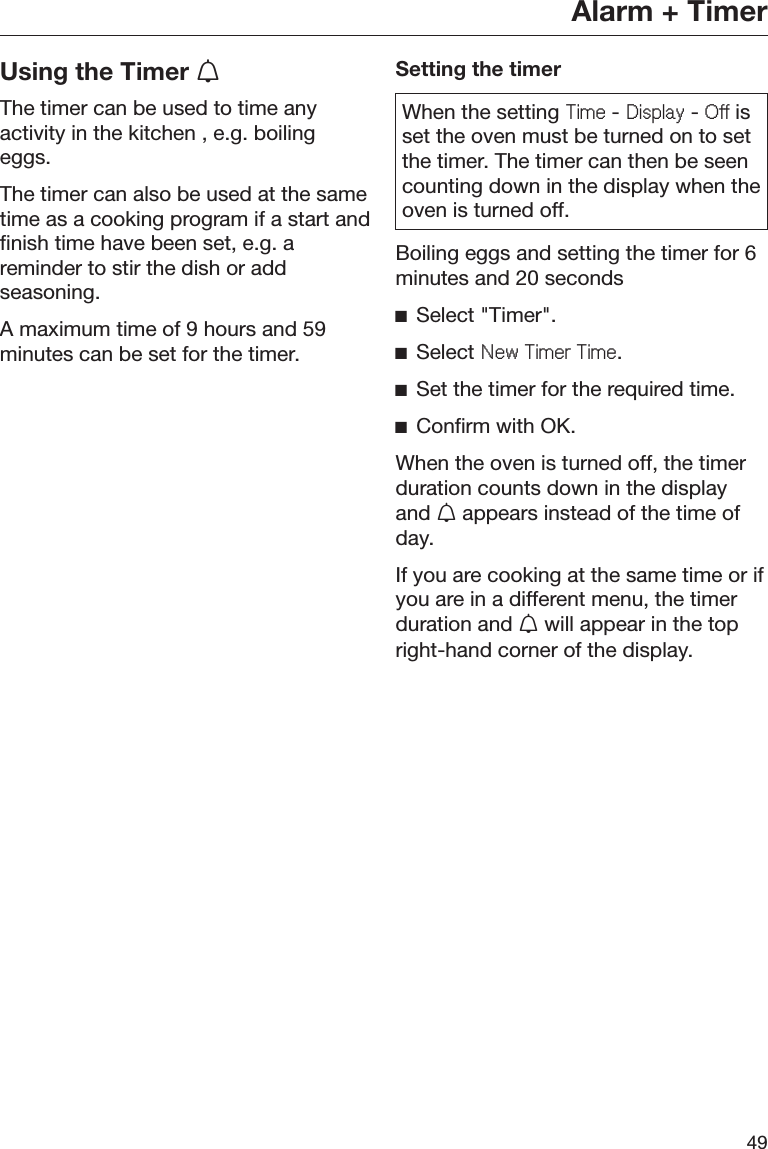Alarm + Timer49Using the Timer The timer can be used to time anyactivity in the kitchen , e.g. boilingeggs.The timer can also be used at the sametime as a cooking program if a start andfinish time have been set, e.g. areminder to stir the dish or addseasoning.A maximum time of 9 hours and 59minutes can be set for the timer.Setting the timerWhen the setting 7LPH - &apos;LVSOD\ - 2II isset the oven must be turned on to setthe timer. The timer can then be seencounting down in the display when theoven is turned off.Boiling eggs and setting the timer for 6minutes and 20 secondsĺSelect &quot;Timer&quot;.ĺSelect 1HZ7LPHU7LPH.ĺSet the timer for the required time.ĺConfirm with OK.When the oven is turned off, the timerduration counts down in the displayand  appears instead of the time ofday.If you are cooking at the same time or ifyou are in a different menu, the timerduration and  will appear in the topright-hand corner of the display.