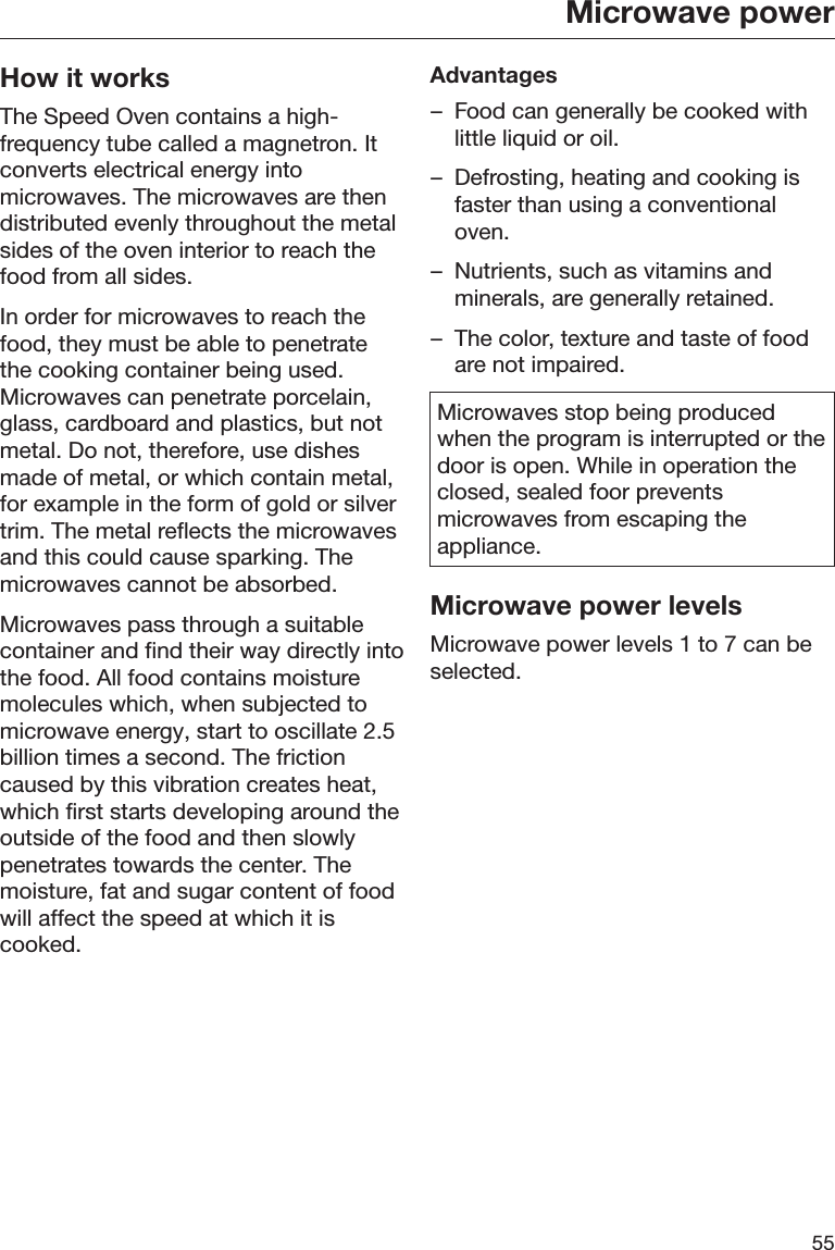 Microwave power55How it worksThe Speed Oven contains a high-frequency tube called a magnetron. Itconverts electrical energy intomicrowaves. The microwaves are thendistributed evenly throughout the metalsides of the oven interior to reach thefood from all sides.In order for microwaves to reach thefood, they must be able to penetratethe cooking container being used.Microwaves can penetrate porcelain,glass, cardboard and plastics, but notmetal. Do not, therefore, use dishesmade of metal, or which contain metal,for example in the form of gold or silvertrim. The metal reflects the microwavesand this could cause sparking. Themicrowaves cannot be absorbed.Microwaves pass through a suitablecontainer and find their way directly intothe food. All food contains moisturemolecules which, when subjected tomicrowave energy, start to oscillate 2.5billion times a second. The frictioncaused by this vibration creates heat,which first starts developing around theoutside of the food and then slowlypenetrates towards the center. Themoisture, fat and sugar content of foodwill affect the speed at which it iscooked.Advantages– Food can generally be cooked withlittle liquid or oil.– Defrosting, heating and cooking isfaster than using a conventionaloven.– Nutrients, such as vitamins andminerals, are generally retained.– The color, texture and taste of foodare not impaired.Microwaves stop being producedwhen the program is interrupted or thedoor is open. While in operation theclosed, sealed foor preventsmicrowaves from escaping theappliance.Microwave power levelsMicrowave power levels 1 to 7 can beselected.