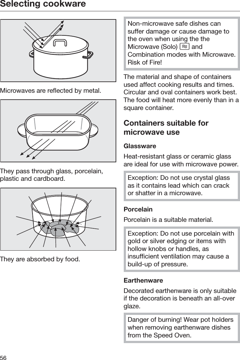 Selecting cookware56Microwaves are reflected by metal.They pass through glass, porcelain,plastic and cardboard.They are absorbed by food.Non-microwave safe dishes cansuffer damage or cause damage tothe oven when using the theMicrowave (Solo)  andCombination modes with Microwave.Risk of Fire!The material and shape of containersused affect cooking results and times.Circular and oval containers work best.The food will heat more evenly than in asquare container.Containers suitable formicrowave useGlasswareHeat-resistant glass or ceramic glassare ideal for use with microwave power.Exception: Do not use crystal glassas it contains lead which can crackor shatter in a microwave.PorcelainPorcelain is a suitable material.Exception: Do not use porcelain withgold or silver edging or items withhollow knobs or handles, asinsufficient ventilation may cause abuild-up of pressure.EarthenwareDecorated earthenware is only suitableif the decoration is beneath an all-overglaze.Danger of burning! Wear pot holderswhen removing earthenware dishesfrom the Speed Oven.