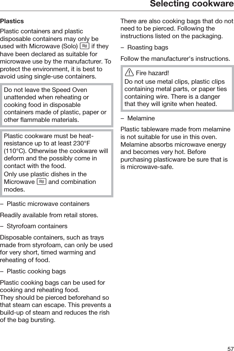 Selecting cookware57PlasticsPlastic containers and plasticdisposable containers may only beused with Microwave (Solo)  if theyhave been declared as suitable formicrowave use by the manufacturer. Toprotect the environment, it is best toavoid using single-use containers.Do not leave the Speed Ovenunattended when reheating orcooking food in disposablecontainers made of plastic, paper orother flammable materials.Plastic cookware must be heat-resistance up to at least 230°F(110°C). Otherwise the cookware willdeform and the possibly come incontact with the food.Only use plastic dishes in theMicrowave  and combinationmodes.– Plastic microwave containersReadily available from retail stores.– Styrofoam containersDisposable containers, such as traysmade from styrofoam, can only be usedfor very short, timed warming andreheating of food.– Plastic cooking bagsPlastic cooking bags can be used forcooking and reheating food.They should be pierced beforehand sothat steam can escape. This prevents abuild-up of steam and reduces the rishof the bag bursting.There are also cooking bags that do notneed to be pierced. Following theinstructions listed on the packaging.– Roasting bagsFollow the manufacturer&apos;s instructions.ĜFire hazard!Do not use metal clips, plastic clipscontaining metal parts, or paper tiescontaining wire. There is a dangerthat they will ignite when heated.– MelaminePlastic tableware made from melamineis not suitable for use in this oven.Melamine absorbs microwave energyand becomes very hot. Beforepurchasing plasticware be sure that isis microwave-safe.