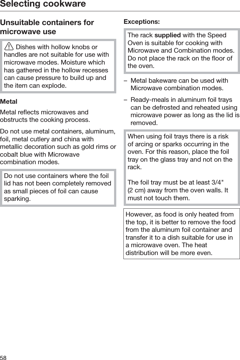 Selecting cookware58Unsuitable containers formicrowave useĜDishes with hollow knobs orhandles are not suitable for use withmicrowave modes. Moisture whichhas gathered in the hollow recessescan cause pressure to build up andthe item can explode.MetalMetal reflects microwaves andobstructs the cooking process.Do not use metal containers, aluminum,foil, metal cutlery and china withmetallic decoration such as gold rims orcobalt blue with Microwavecombination modes.Do not use containers where the foillid has not been completely removedas small pieces of foil can causesparking.Exceptions:The rack supplied with the SpeedOven is suitable for cooking withMicrowave and Combination modes.Do not place the rack on the floor ofthe oven.– Metal bakeware can be used withMicrowave combination modes.– Ready-meals in aluminum foil trayscan be defrosted and reheated usingmicrowave power as long as the lid isremoved.When using foil trays there is a riskof arcing or sparks occurring in theoven. For this reason, place the foiltray on the glass tray and not on therack.The foil tray must be at least 3/4&quot;(2 cm) away from the oven walls. Itmust not touch them.However, as food is only heated fromthe top, it is better to remove the foodfrom the aluminum foil container andtransfer it to a dish suitable for use ina microwave oven. The heatdistribution will be more even.