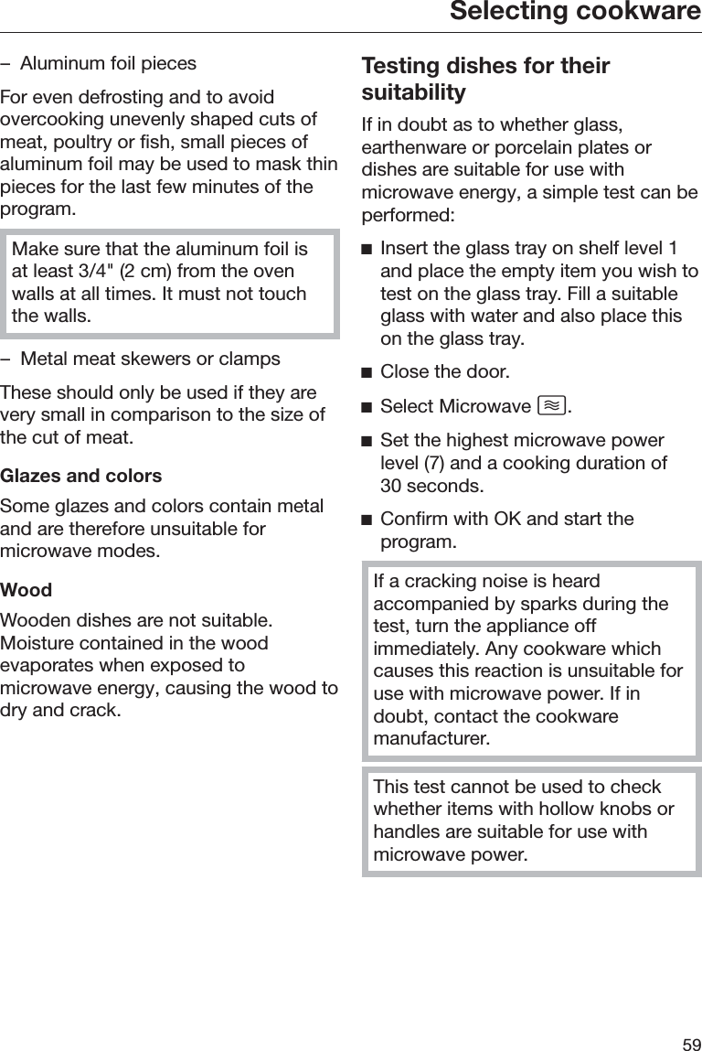 Selecting cookware59– Aluminum foil piecesFor even defrosting and to avoidovercooking unevenly shaped cuts ofmeat, poultry or fish, small pieces ofaluminum foil may be used to mask thinpieces for the last few minutes of theprogram.Make sure that the aluminum foil isat least 3/4&quot; (2 cm) from the ovenwalls at all times. It must not touchthe walls.– Metal meat skewers or clampsThese should only be used if they arevery small in comparison to the size ofthe cut of meat.Glazes and colorsSome glazes and colors contain metaland are therefore unsuitable formicrowave modes.WoodWooden dishes are not suitable.Moisture contained in the woodevaporates when exposed tomicrowave energy, causing the wood todry and crack.Testing dishes for theirsuitabilityIf in doubt as to whether glass,earthenware or porcelain plates ordishes are suitable for use withmicrowave energy, a simple test can beperformed:ĺInsert the glass tray on shelf level 1and place the empty item you wish totest on the glass tray. Fill a suitableglass with water and also place thison the glass tray.ĺClose the door.ĺSelect Microwave .ĺSet the highest microwave powerlevel (7) and a cooking duration of30 seconds.ĺConfirm with OK and start theprogram.If a cracking noise is heardaccompanied by sparks during thetest, turn the appliance offimmediately. Any cookware whichcauses this reaction is unsuitable foruse with microwave power. If indoubt, contact the cookwaremanufacturer.This test cannot be used to checkwhether items with hollow knobs orhandles are suitable for use withmicrowave power.