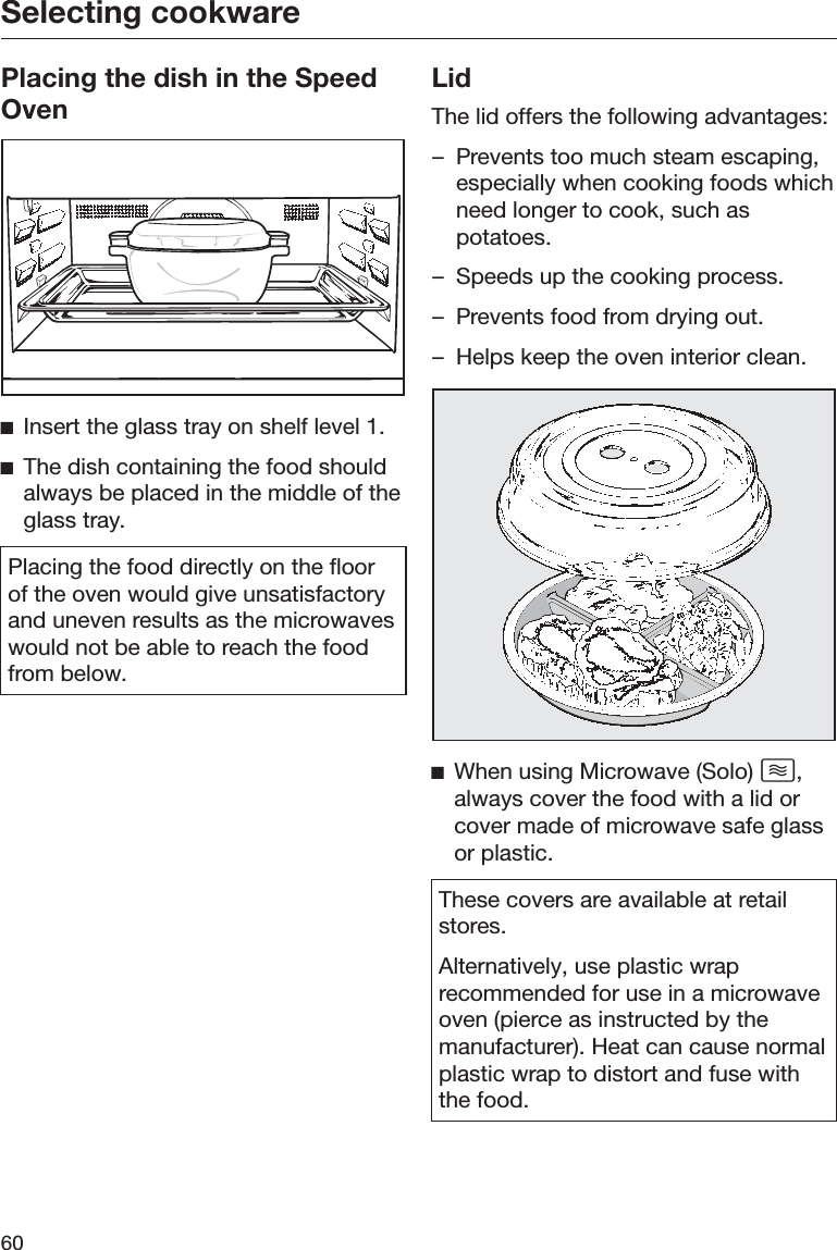 Selecting cookware60Placing the dish in the SpeedOvenĺInsert the glass tray on shelf level 1.ĺThe dish containing the food shouldalways be placed in the middle of theglass tray.Placing the food directly on the floorof the oven would give unsatisfactoryand uneven results as the microwaveswould not be able to reach the foodfrom below.LidThe lid offers the following advantages:– Prevents too much steam escaping,especially when cooking foods whichneed longer to cook, such aspotatoes.– Speeds up the cooking process.– Prevents food from drying out.– Helps keep the oven interior clean.ĺWhen using Microwave (Solo) ,always cover the food with a lid orcover made of microwave safe glassor plastic.These covers are available at retailstores.Alternatively, use plastic wraprecommended for use in a microwaveoven (pierce as instructed by themanufacturer). Heat can cause normalplastic wrap to distort and fuse withthe food.