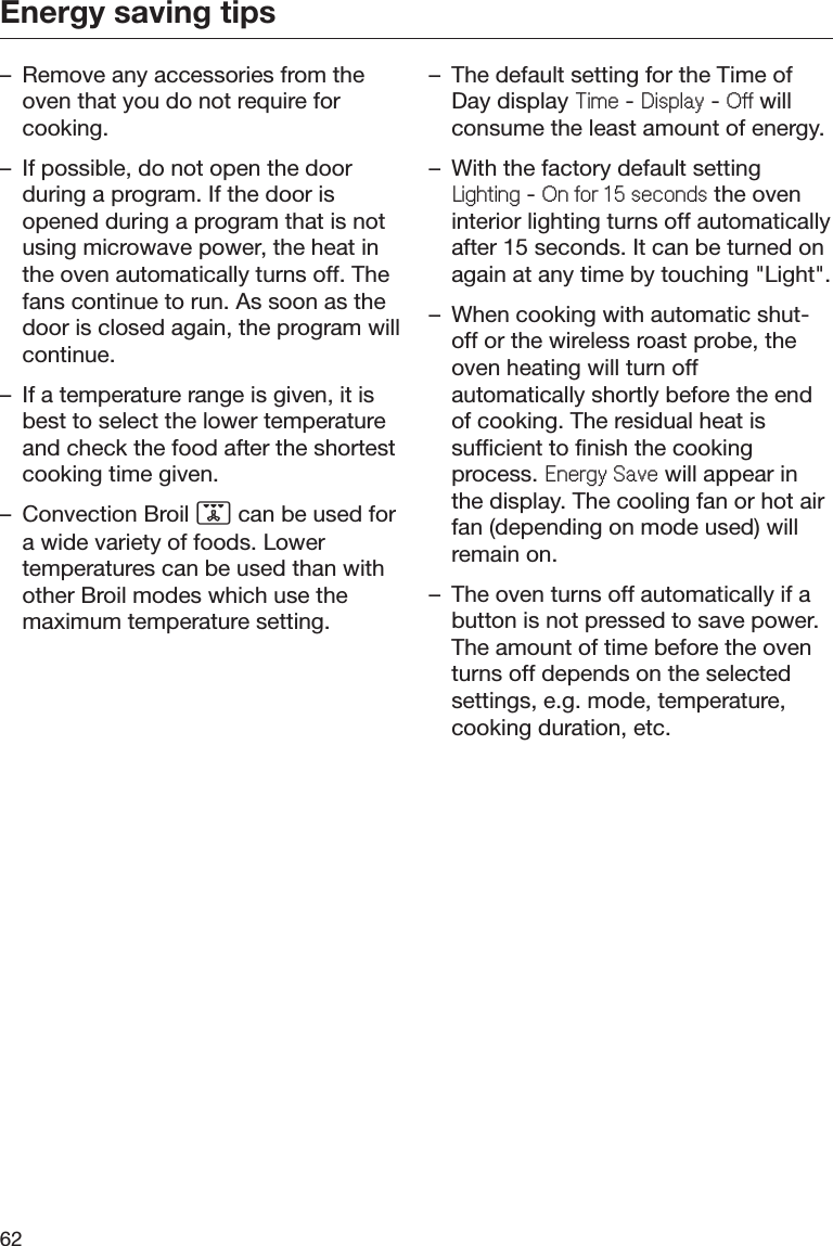 Energy saving tips62– Remove any accessories from theoven that you do not require forcooking.– If possible, do not open the doorduring a program. If the door isopened during a program that is notusing microwave power, the heat inthe oven automatically turns off. Thefans continue to run. As soon as thedoor is closed again, the program willcontinue.– If a temperature range is given, it isbest to select the lower temperatureand check the food after the shortestcooking time given.– Convection Broil  can be used fora wide variety of foods. Lowertemperatures can be used than withother Broil modes which use themaximum temperature setting.– The default setting for the Time ofDay display 7LPH - &apos;LVSOD\ - 2II willconsume the least amount of energy.– With the factory default setting/LJKWLQJ - 2QIRUVHFRQGV the oveninterior lighting turns off automaticallyafter 15 seconds. It can be turned onagain at any time by touching &quot;Light&quot;.– When cooking with automatic shut-off or the wireless roast probe, theoven heating will turn offautomatically shortly before the endof cooking. The residual heat issufficient to finish the cookingprocess. (QHUJ\6DYH will appear inthe display. The cooling fan or hot airfan (depending on mode used) willremain on.– The oven turns off automatically if abutton is not pressed to save power.The amount of time before the oventurns off depends on the selectedsettings, e.g. mode, temperature,cooking duration, etc.