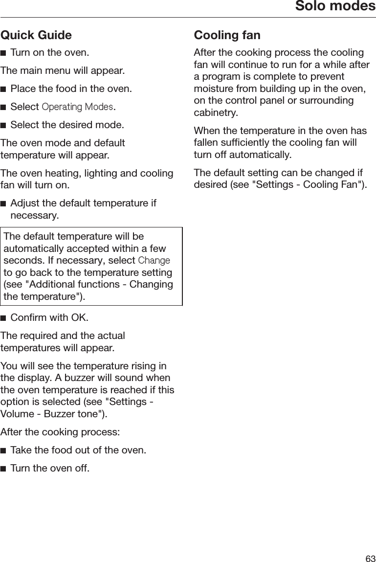 Solo modes63Quick GuideĺTurn on the oven.The main menu will appear.ĺPlace the food in the oven.ĺSelect 2SHUDWLQJ0RGHV.ĺSelect the desired mode.The oven mode and defaulttemperature will appear.The oven heating, lighting and coolingfan will turn on.ĺAdjust the default temperature ifnecessary.The default temperature will beautomatically accepted within a fewseconds. If necessary, select &amp;KDQJHto go back to the temperature setting(see &quot;Additional functions - Changingthe temperature&quot;).ĺConfirm with OK.The required and the actualtemperatures will appear.You will see the temperature rising inthe display. A buzzer will sound whenthe oven temperature is reached if thisoption is selected (see &quot;Settings -Volume - Buzzer tone&quot;).After the cooking process:ĺTake the food out of the oven.ĺTurn the oven off.Cooling fanAfter the cooking process the coolingfan will continue to run for a while aftera program is complete to preventmoisture from building up in the oven,on the control panel or surroundingcabinetry.When the temperature in the oven hasfallen sufficiently the cooling fan willturn off automatically.The default setting can be changed ifdesired (see &quot;Settings - Cooling Fan&quot;).