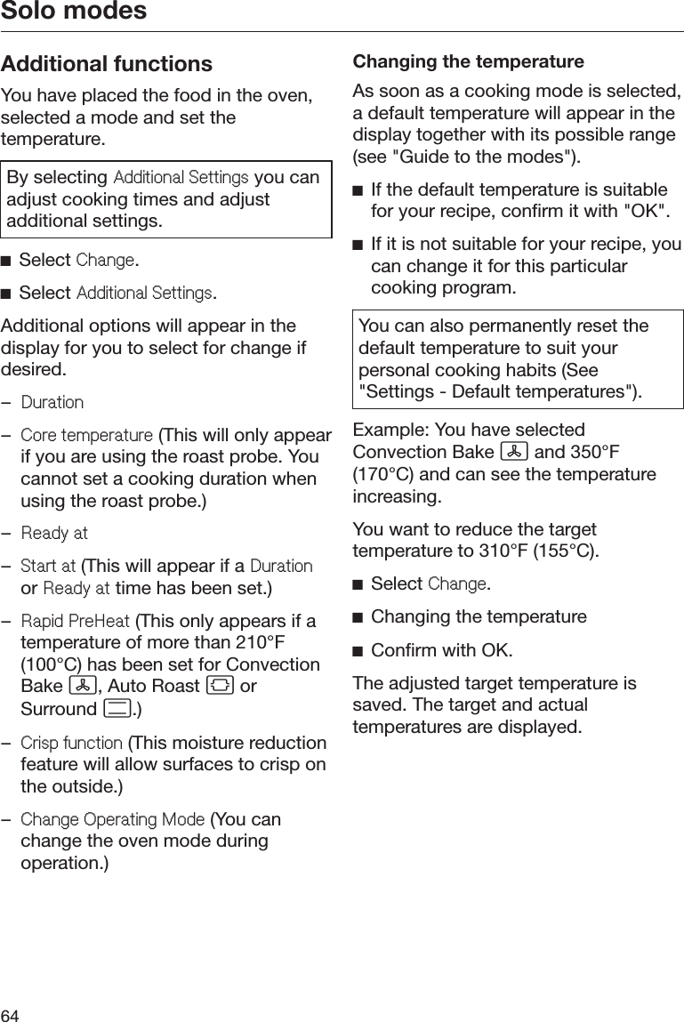 Solo modes64Additional functionsYou have placed the food in the oven,selected a mode and set thetemperature.By selecting $GGLWLRQDO6HWWLQJV you canadjust cooking times and adjustadditional settings.ĺSelect &amp;KDQJH.ĺSelect $GGLWLRQDO6HWWLQJV.Additional options will appear in thedisplay for you to select for change ifdesired.–&apos;XUDWLRQ–&amp;RUHWHPSHUDWXUH (This will only appearif you are using the roast probe. Youcannot set a cooking duration whenusing the roast probe.)–5HDG\DW–6WDUWDW(This will appear if a &apos;XUDWLRQor 5HDG\DW time has been set.)–5DSLG3UH+HDW (This only appears if atemperature of more than 210°F(100°C) has been set for ConvectionBake , Auto Roast  orSurround .)–&amp;ULVSIXQFWLRQ (This moisture reductionfeature will allow surfaces to crisp onthe outside.)–&amp;KDQJH2SHUDWLQJ0RGH (You canchange the oven mode duringoperation.)Changing the temperatureAs soon as a cooking mode is selected,a default temperature will appear in thedisplay together with its possible range(see &quot;Guide to the modes&quot;).ĺIf the default temperature is suitablefor your recipe, confirm it with &quot;OK&quot;.ĺIf it is not suitable for your recipe, youcan change it for this particularcooking program.You can also permanently reset thedefault temperature to suit yourpersonal cooking habits (See&quot;Settings - Default temperatures&quot;).Example: You have selectedConvection Bake  and 350°F(170°C) and can see the temperatureincreasing.You want to reduce the targettemperature to 310°F (155°C).ĺSelect &amp;KDQJH.ĺChanging the temperatureĺConfirm with OK.The adjusted target temperature issaved. The target and actualtemperatures are displayed.