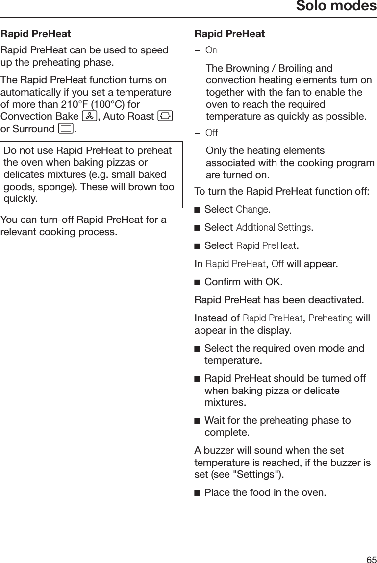 Solo modes65Rapid PreHeatRapid PreHeat can be used to speedup the preheating phase.The Rapid PreHeat function turns onautomatically if you set a temperatureof more than 210°F (100°C) forConvection Bake , Auto Roast or Surround .Do not use Rapid PreHeat to preheatthe oven when baking pizzas ordelicates mixtures (e.g. small bakedgoods, sponge). These will brown tooquickly.You can turn-off Rapid PreHeat for arelevant cooking process.Rapid PreHeat–2Q  The Browning / Broiling andconvection heating elements turn ontogether with the fan to enable theoven to reach the requiredtemperature as quickly as possible.–2II  Only the heating elementsassociated with the cooking programare turned on.To turn the Rapid PreHeat function off:ĺSelect &amp;KDQJH.ĺSelect $GGLWLRQDO6HWWLQJV.ĺSelect 5DSLG3UH+HDW.In 5DSLG3UH+HDW, 2II will appear.ĺConfirm with OK.Rapid PreHeat has been deactivated.Instead of 5DSLG3UH+HDW, 3UHKHDWLQJ willappear in the display.ĺSelect the required oven mode andtemperature.ĺRapid PreHeat should be turned offwhen baking pizza or delicatemixtures.ĺWait for the preheating phase tocomplete.A buzzer will sound when the settemperature is reached, if the buzzer isset (see &quot;Settings&quot;).ĺPlace the food in the oven.
