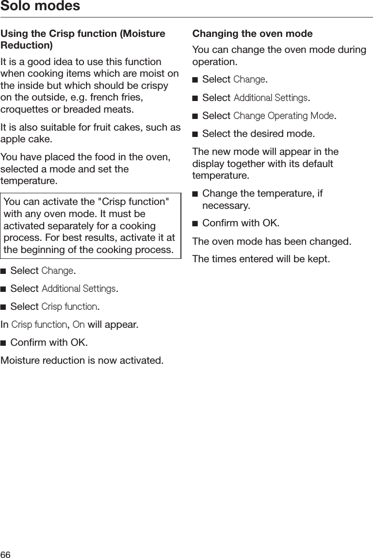 Solo modes66Using the Crisp function (MoistureReduction)It is a good idea to use this functionwhen cooking items which are moist onthe inside but which should be crispyon the outside, e.g. french fries,croquettes or breaded meats.It is also suitable for fruit cakes, such asapple cake.You have placed the food in the oven,selected a mode and set thetemperature.You can activate the &quot;Crisp function&quot;with any oven mode. It must beactivated separately for a cookingprocess. For best results, activate it atthe beginning of the cooking process.ĺSelect &amp;KDQJH.ĺSelect $GGLWLRQDO6HWWLQJV.ĺSelect &amp;ULVSIXQFWLRQ.In &amp;ULVSIXQFWLRQ, 2Q will appear.ĺConfirm with OK.Moisture reduction is now activated.Changing the oven modeYou can change the oven mode duringoperation.ĺSelect &amp;KDQJH.ĺSelect $GGLWLRQDO6HWWLQJV.ĺSelect &amp;KDQJH2SHUDWLQJ0RGH.ĺSelect the desired mode.The new mode will appear in thedisplay together with its defaulttemperature.ĺChange the temperature, ifnecessary.ĺConfirm with OK.The oven mode has been changed.The times entered will be kept.