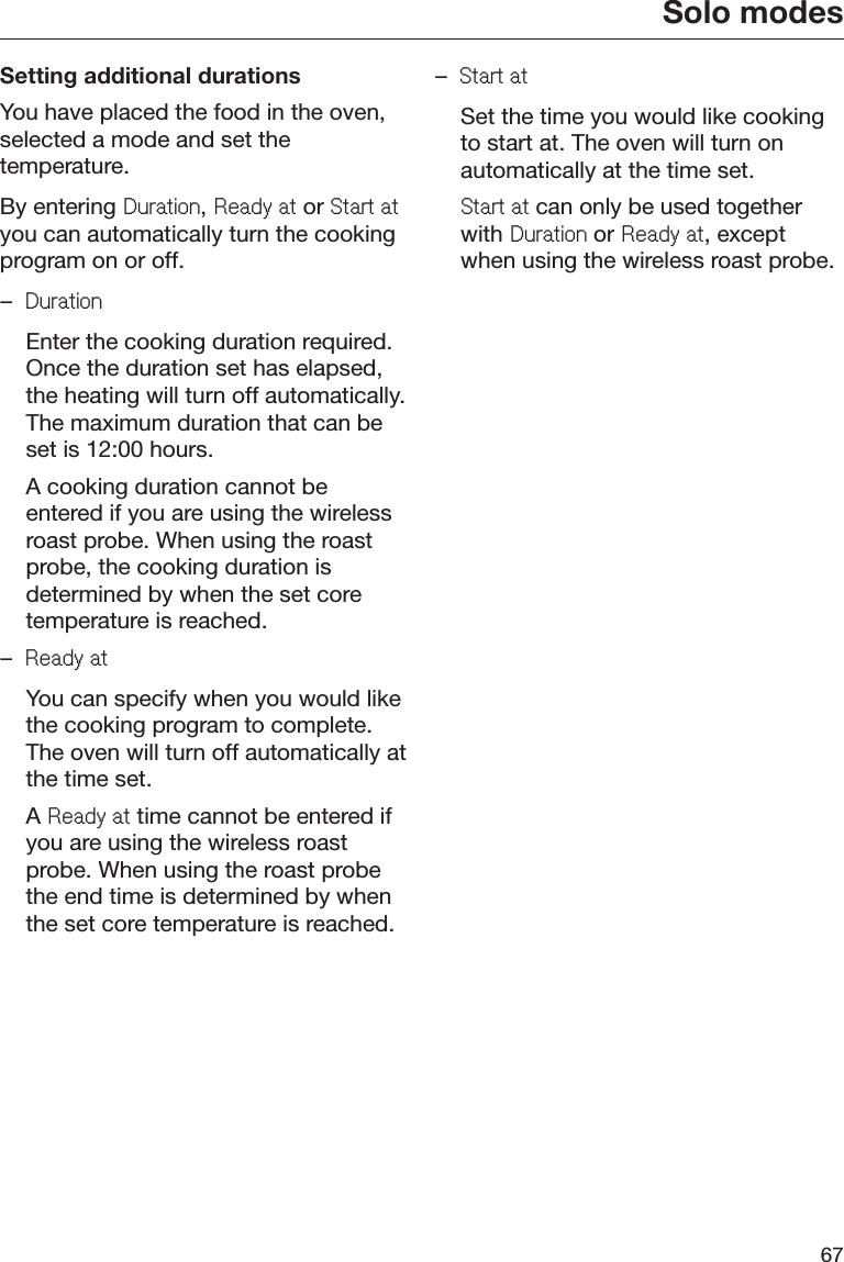 Solo modes67Setting additional durationsYou have placed the food in the oven,selected a mode and set thetemperature.By entering &apos;XUDWLRQ, 5HDG\DW or 6WDUWDWyou can automatically turn the cookingprogram on or off.–&apos;XUDWLRQ  Enter the cooking duration required.Once the duration set has elapsed,the heating will turn off automatically.The maximum duration that can beset is 12:00 hours.  A cooking duration cannot beentered if you are using the wirelessroast probe. When using the roastprobe, the cooking duration isdetermined by when the set coretemperature is reached.–5HDG\DW  You can specify when you would likethe cooking program to complete.The oven will turn off automatically atthe time set. A 5HDG\DW time cannot be entered ifyou are using the wireless roastprobe. When using the roast probethe end time is determined by whenthe set core temperature is reached.–6WDUWDW  Set the time you would like cookingto start at. The oven will turn onautomatically at the time set. 6WDUWDW can only be used togetherwith &apos;XUDWLRQ or 5HDG\DW, exceptwhen using the wireless roast probe.