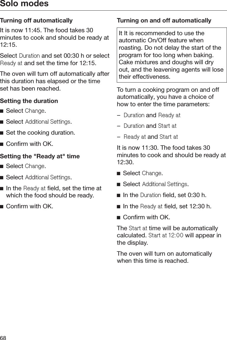 Solo modes68Turning off automaticallyIt is now 11:45. The food takes 30minutes to cook and should be ready at12:15.Select &apos;XUDWLRQ and set 00:30 h or select5HDG\DW and set the time for 12:15.The oven will turn off automatically afterthis duration has elapsed or the timeset has been reached.Setting the durationĺSelect &amp;KDQJH.ĺSelect $GGLWLRQDO6HWWLQJV.ĺSet the cooking duration.ĺConfirm with OK.Setting the &quot;Ready at&quot; timeĺSelect &amp;KDQJH.ĺSelect $GGLWLRQDO6HWWLQJV.ĺIn the 5HDG\DW field, set the time atwhich the food should be ready.ĺConfirm with OK.Turning on and off automaticallyIt It is recommended to use theautomatic On/Off feature whenroasting. Do not delay the start of theprogram for too long when baking.Cake mixtures and doughs will dryout, and the leavening agents will losetheir effectiveness.To turn a cooking program on and offautomatically, you have a choice ofhow to enter the time parameters:–&apos;XUDWLRQand 5HDG\DW–&apos;XUDWLRQand 6WDUWDW–5HDG\DWand 6WDUWDWIt is now 11:30. The food takes 30minutes to cook and should be ready at12:30.ĺSelect &amp;KDQJH.ĺSelect $GGLWLRQDO6HWWLQJV.ĺIn the &apos;XUDWLRQ field, set 0:30 h.ĺIn the 5HDG\DW field, set 12:30 h.ĺConfirm with OK.The 6WDUWDWtime will be automaticallycalculated. 6WDUWDW will appear inthe display.The oven will turn on automaticallywhen this time is reached.