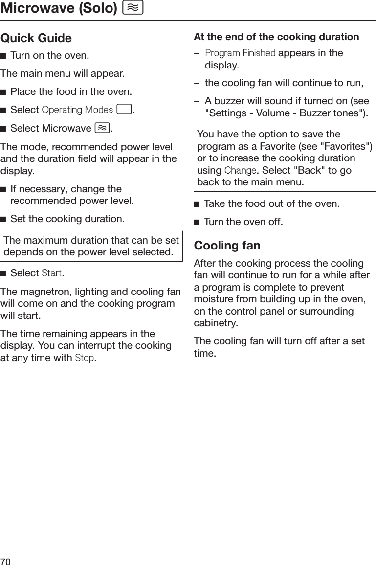 Microwave (Solo) 70Quick GuideĺTurn on the oven.The main menu will appear.ĺPlace the food in the oven.ĺSelect 2SHUDWLQJ0RGHV .ĺSelect Microwave .The mode, recommended power leveland the duration field will appear in thedisplay.ĺIf necessary, change therecommended power level.ĺSet the cooking duration.The maximum duration that can be setdepends on the power level selected.ĺSelect 6WDUW.The magnetron, lighting and cooling fanwill come on and the cooking programwill start.The time remaining appears in thedisplay. You can interrupt the cookingat any time with 6WRS.At the end of the cooking duration–3URJUDP)LQLVKHGappears in thedisplay.– the cooling fan will continue to run,– A buzzer will sound if turned on (see&quot;Settings - Volume - Buzzer tones&quot;).You have the option to save theprogram as a Favorite (see &quot;Favorites&quot;)or to increase the cooking durationusing &amp;KDQJH. Select &quot;Back&quot; to goback to the main menu.ĺTake the food out of the oven.ĺTurn the oven off.Cooling fanAfter the cooking process the coolingfan will continue to run for a while aftera program is complete to preventmoisture from building up in the oven,on the control panel or surroundingcabinetry.The cooling fan will turn off after a settime.